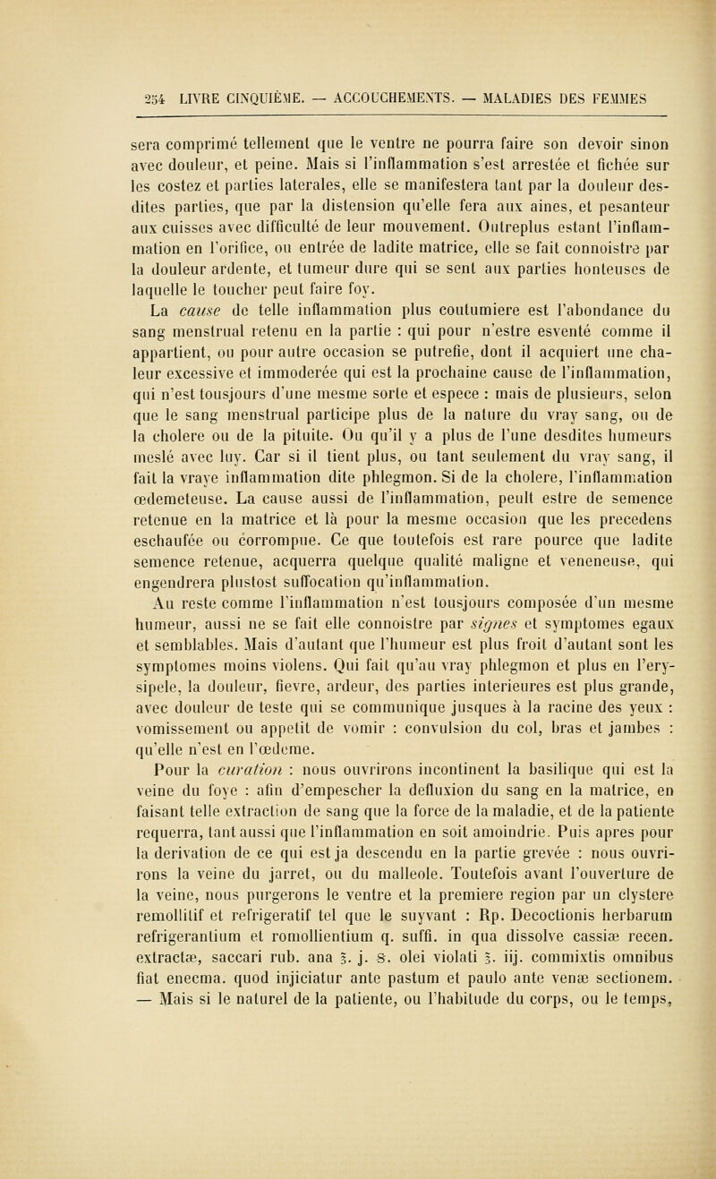 sera comprimé tellement que le ventre ne pourra faire son devoir sinon avec douleur, et peine. Mais si l'inflammation s'est arrestée et fichée sur les costez et parties latérales, elle se manifestera tant par la douleur des- dites parties, que par la distension qu'elle fera aux aines, et pesanteur aux cuisses avec difficulté de leur mouvement. Outreplus estant l'inflam- mation en l'orifice, ou entrée de ladite matrice, elle se fait connoistre par la douleur ardente, et tumeur dure qui se sent aux parties honteuses de laquelle le toucher peut faire foy. La cau^e de telle inflammation plus coutumiere est l'abondance du sang menstrual retenu en la partie : qui pour n'estre esventé comme il appartient, ou pour autre occasion se putréfie, dont il acquiert une cha- leur excessive et immodérée qui est la prochaine cause de l'inflammation, qui n'est tousjours d'une mesme sorte et espèce : mais de plusieurs, selon que le sang menstrual participe plus de la nature du vray sang, ou de la cholere ou de la pituite. Ou qu'il y a plus de l'une desdites humeurs meslé avec luy. Car si il tient plus, ou tant seulement du vray sang, il fait la vraye inflammation dite phlegmon. Si de la cholere, l'inflammation œderaeteuse. La cause aussi de l'inflammation, peult estre de semence retenue en la matrice et là pour la mesme occasion que les précédons eschaufée ou corrompue. Ce que toutefois est rare pource que ladite semence retenue, acquerra quelque qualité maligne et vénéneuse, qui engendrera plustost suffocation qu'inflammation. Au reste comme l'inflammation n'est tousjours composée d'un mesme humeur, aussi ne se fait elle connoistre par signes et symptômes égaux et semblables. Mais d'autant que l'humeur est plus froit d'autant sont les symptômes moins violons. Qui fait qu'au vray phlegmon et plus en l'ery- sipele, la douleur, fièvre, ardeur, des parties intérieures est plus grande, avec douleur de teste qui se communique jusques à la racine des yeux : vomissement ou appétit de vomir : convulsion du col, bras et jambes : qu'elle n'est en l'œdcme. Pour la CLiration : nous ouvrirons incontinent la basilique qui est la veine du foye : afin d'empescher la defluxion du sang en la matrice, en faisant telle extraction de sang que la force de la maladie, et de la patiente requerra, tant aussi que l'inflammation en soit amoindrie. Puis après pour la dérivation de ce qui est ja descendu en la partie grevée : nous ouvri- rons la veine du jarret, ou du malléole. Toutefois avant l'ouverture de la veine, nous purgerons le ventre et la première région par un clystere remollitif et refrigeratif tel que le suyvant : Rp. Decoctionis herbarum refrigerantium et romollientium q. suffi, in qua dissolve cassiae recen. extractse, saccari rub. ana %. j. s. olei violati s- iij- commixtis omnibus fiât enecma. quod injiciatur ante pastum et paulo ante vense sectionem. — Mais si le naturel de la patiente, ou l'habitude du corps, ou le temps.