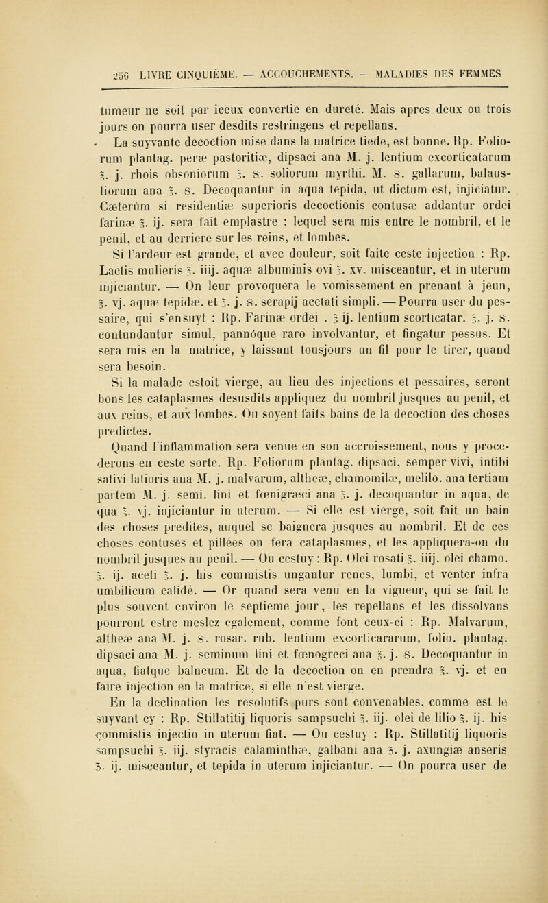 tumeur ne soit par iceux convertie en dureté. Mais après deux ou trois jours on pourra user desdits restringens et repellans. La suyvante décoction mise dans la matrice liede, est bonne. Rp. Folio- rum plantag. perœ pastoritiae, dipsaci ana M. j. lentium excorlicatarum 5. j. rhois obsoniorum 5. s. soliorum myrlhi. M. s. gallarum, balaus- tiorum ana ?;. s. Decoquantur in aqua tepida, ut dictum est, injiciatur. Cselerùm si residentise superioris decoctionis conlusae addantur ordei farinai 5. ij. sera fait emplastre : lequel sera mis entre le nombril, et le penil, et au derrière sur les reins, et lombes. Si l'ardeur est grande, et avec douleur, soit faite ceste injection : Rp. Lactis mulieris 3. iiij. aquse albuminis ovi 5. xv. misceantur, et in uterum injiciantur. — On leur provoquera le vomissement en prenant à jeun, 3. vj. aqucG tepidse. et 3. j. S. serapij acetati simpli. — Pourra user du pes- saire, qui s'ensuyt : Rp. Farinée ordei . ?, ij. lentium scorticatar. 3. j. s. contundantur simul, pannôque raro involvantur, et fingatur pessus. Et sera mis en la matrice, y laissant lousjours un fil pour le tirer, quand sera besoin. Si la malade estoit vierge, au lieu des injections et pessaires, seront bons les cataplasmes desusdits appliquez du nombril jusques au penil, et aux reins, et aux lombes. Ou soyent faits bains de la décoction des choses predictes. Quand Tinflammalion sera venue en son accroissement, nous y procé- derons en ceste sorte. Rp. Foliorum plantag. dipsaci, semper vivi, intibi sativi latioris ana M. j. malvarum, althete, chamomil*, melilo. anatertiam partem M. j. semi. lini et fœnigreeci ana 3. j. decoquantur in aqua, de qua 3. vj. injiciantur in uterum. — Si elle est vierge, soit fait un bain des choses prédites, auquel se baignera jusques au nombril. Et de ces choses contuses et pillées on fera cataplasmes, et les appliquera-on du nombril jusques au penil. — Ou cestuy : Rp. Olei rosati 3. iiij. olei chamo. 3. ij. aceti 5. j. his commistis ungantur renés, lumbi, et venter infra umbilicum calidé. — Or quand sera venu en la vigueur, qui se fait le plus souvent environ le septième jour, les repellans et les dissolvans pourront estre meslez également, comme font ceux-ci : Rp. Malvarum, altheaî ana M. j. s. rosar. rub. lentium excorticararum, folio, plantag. dipsaci ana M. j. seminum lini et fœnogreci ana 3. j. s. Decoquantur in aqua, fiatque balneum. Et de la décoction on en prendra 5. vj. et en faire injection en la matrice, si elle n'est vierge. En la declination les résolutifs purs sont convenables, comme est le snyvant cy : Rp. Stillatitij liquoris sampsuchi 5- iij- olei de lilio 5. ij. his €ommistis injectio in uterum fiat. — Ou cestuy : Rp. Stillatitij liquoris sampsuchi 3. iij. styracis calamintha-, galbani ana 3. j. axungiae anseris 5. ij. misceantur, et tepida in uterum injiciantur. — On pourra user de