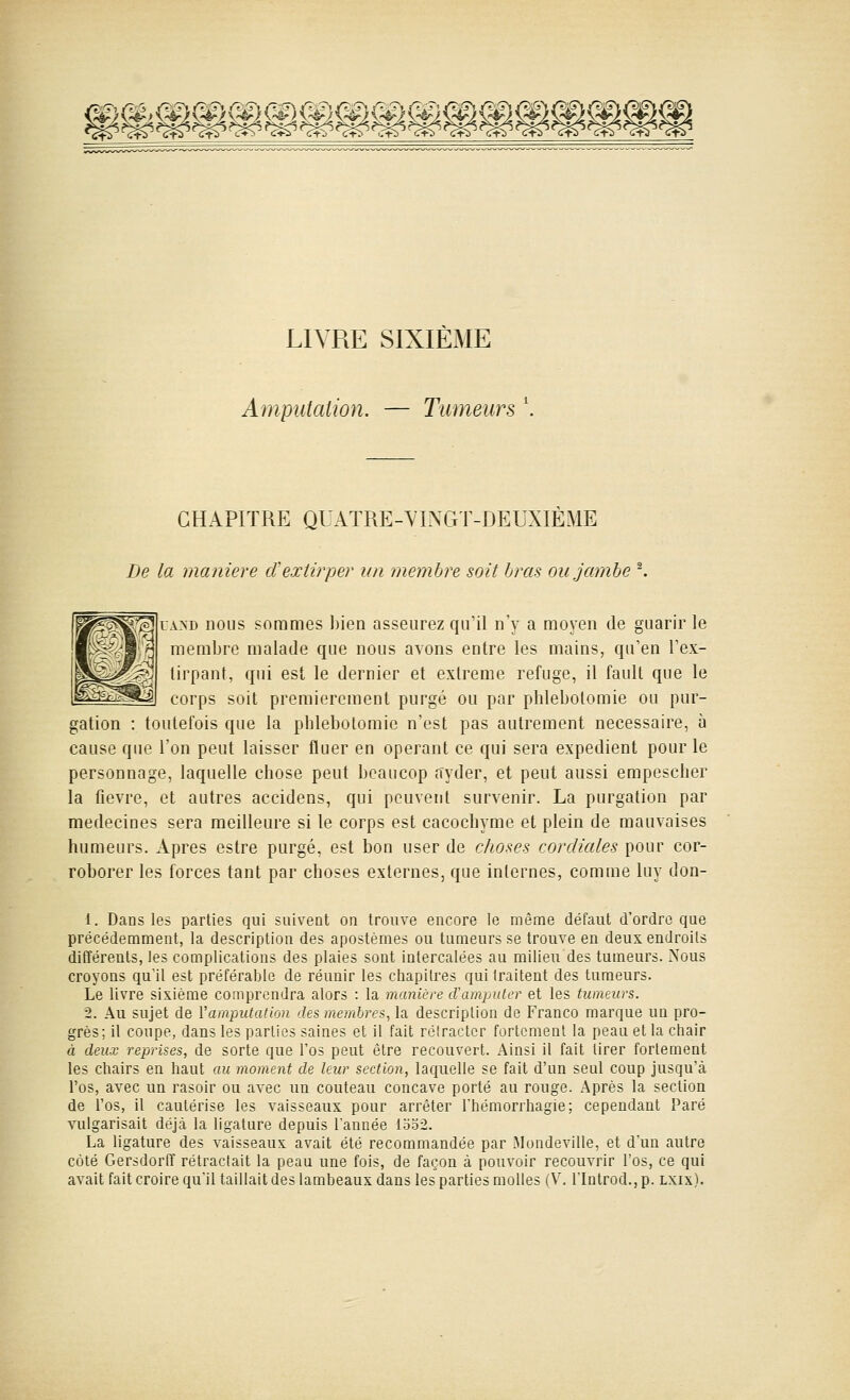 LIVRE SIXIEME Amputation. — Tumeurs \ CHAPITRE QUATRE-VINGT-DEUXIÈME De la manière et extirper un membre soit bras ou jambe ^ UAND nous sommes bien asseurez qu'il n'y a moyen de guarir le membre malade que nous avons entre les mains, qu'en l'ex- tirpant, qui est le dernier et extrême refuge, il fauU que le corps soit premièrement purgé ou par phlebotomie ou pur- gation : toutefois que la phlebotomie n'est pas autrement nécessaire, à cause que l'on peut laisser fluer en opérant ce qui sera expédient pour le personnage, laquelle chose peut beaucop ayder, et peut aussi empescher la fièvre, et autres accidens, qui peuvent survenir. La purgation par médecines sera meilleure si le corps est cacochyme et plein de mauvaises humeurs. Apres estre purgé, est bon user de choses cordiales pour cor- roborer les forces tant par choses externes, que internes, comme luy don- 1. Dans les parties qui suivent on trouve encore le même défaut d'ordre que précédemment, la description des apostèmes ou tumeurs se trouve en deux endroits différents, les complications des plaies sont intercalées au milieu des tumeurs. Nous croyons qu'il est préférable de réunir les chapitres qui traitent des tumeurs. Le livre sixième comprendra alors : la manière cTampulcr et les tumeurs. 2. Au sujet de Vamputatlon des membres, la description de Franco marque un pro- grès; il coupe, dans les parties saines et il fait réiractcr fortement la peau et la ctiair à deux reprises, de sorte que l'os peut être recouvert. Ainsi il fait tirer fortement les chairs en haut au moment de leur section, laquelle se fait d'un seul coup jusqu'à l'os, avec un rasoir ou avec un couteau concave porté au rouge. Après la section de l'os, il cautérise les vaisseaux pour arrêter Thémorrhagie; cependant Paré vulgarisait déjà la ligature depuis l'année loo2. La ligature des vaisseaux avait été recommandée par Mondeville, et d'un autre côté Gersdorff rétractait la peau une fois, de façon à pouvoir recouvrir l'os, ce qui avait fait croire qu'il taillait des lambeaux dans les parties molles (V. l'Introd., p. lxix).