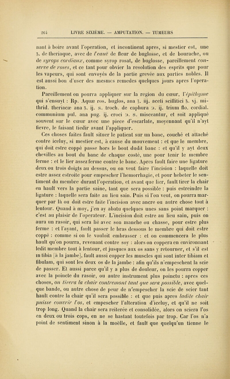 nant à boire avant l'opération, et incontinent après, si mestier est, une 5. de theriaque, avec de feauë de fleur de buglosse, et de bourache, ou de syrops cordiaux, comme syrop rosat, de buglosse, pareillement co?î- serve de roses, et ce tant pour obvier la resobition des esprits que pour les vapeurs, qui sont envoyés de la partie grevée aux parties nobles. 11 est aussi bon d'user des mesmes remèdes quelques jours après l'opéra- tion. Pareillement on pourra appliquer sur la région du cœur, Vépilhyme qui s'ensuyt : Rp. Aquae ros. buglos, ana 5. iij- aceli scillitici 3. vj. mi- thrid. theriacse ana 3. ij. S. Iroch. de caphura 3. ij. trium flo. cordial, communium pul. ana pug. ij. croci :•). s. misceantur, et soit appliqué souvent sur le cœur avec une pièce d'escarlale, moyennant qu'il n'ayt fièvre, le faisant tiédir avant l'appliquer. Ces choses faites fault situer le patient sur un banc, couché et attaché contre iceluy, si mestier est, à cause du mouvement : et que le membre, qui doit estre coppé passe hors le bout dudit banc : et qu'il y ayt deux chevilles au bout du banc de chaque costé, une pour tenir le membre ferme : et le lier assez ferme contre le banc. Apres fault faire une ligature deux ou trois doigts au dessus, ou on veut faire l'incision : laquelle doit estre assez estroite pour empescher l'hemorrhagie, et pour hebeter le sen- timent du membre durant l'opération, et avant que lier, fault tirer la chair en hault vers la partie saine, tant que sera possible : puis estreindre la ligature : laquelle sera faite au lieu sain. Puis si l'on veut, on pourra mar- quer par là ou doit estre faite l'incision avec ancre ou autre chose tout à lentour. Quand à moy, j'en ay abatu quelques unes sans point marquer : c'est au plaisir de l'operateur. L'incision doit estre au lieu sain, puis on aura un rasoir, qui sera lié avec son manche ou chasse, pour estre plus ferme : et l'ayant, fault passer le bras dessous le membre qiii doit estre coppé : comme si on le vouloit embrasser : et on commencera le plus hault qu'on pourra, revenant contre soy : alors on copperaen environnant ledit membre tout à lentour, et Jusques aux os sans y retourner, et s'il est in tibia [à la jambe], fault aussi copper les muscles qui sont inter tibiam et fibulam, qui sont les deux os de la jambe : afin qu'ils n'empeschent la scie de passer. Et aussi parce qu'il y a plus de douleur, on les pourra copper avec la poincte du rasoir, ou autre instrument plus poinctu : après ces choses, on tirera la chair contremont tant que sera possible, avec quel- que bande, ou autre chose de peur de n'empescher la scie de scier tant hault contre la chair qu'il sera possible : et que puis après ladite chair puisse couvrir l'os, et empescher l'altération d'iceluy, et qu'il ne soit trop long. Quand la chair sera réitérée et consolidée, alors on sciera l'os en deux ou trois cops, en ne se hastant toutefois par trop. Car l'os n'a point de sentiment sinon à la moelle, et fault que quelqu'un tienne le