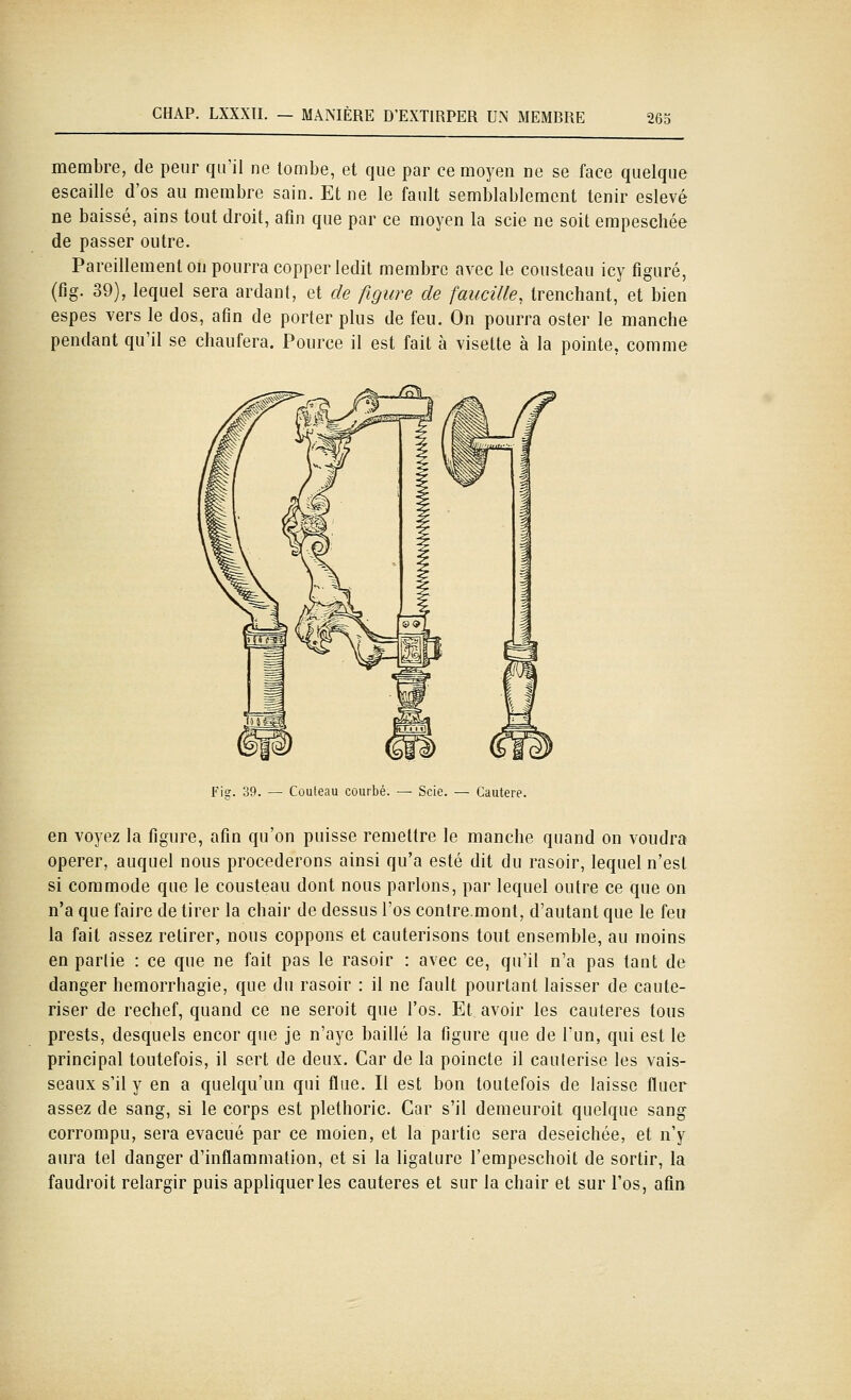 CHAP. LXXXII. — MANIÈRE D'EXTIRPER UN MEMBRE mi membre, de peur qu'il ne tombe, et que par ce moyen ne se face quelque escaille d'os au membre sain. Et ne le fault semblablemcnt tenir eslevé ne baissé, aios tout droit, afin que par ce moyen la scie ne soit empeschée de passer outre. Pareillement on pourra copper ledit membre avec le cousteau icy figuré, (fig. 39), lequel sera ardant, et de figure de faucille, trenchant, et bien espes vers le dos, afin de porter plus de feu. On pourra ester le manche pendant qu'il se cliaufera. Pource il est fait à visette à la pointe, comme Fis;. 39. — Couteau courbé. — Scie. — Cautère. en voyez la figure, afin qu'on puisse remettre le manche quand on voudra opérer, auquel nous procéderons ainsi qu'a esté dit du rasoir, lequel n'est si comnriode que le cousteau dont nous parlons, par lequel outre ce que on n'a que faire de tirer la chair de dessus l'os contre.mont, d'autant que le feu la fait assez retirer, nous coppons et cautérisons tout ensemble, au moins en parlie : ce que ne fait pas le rasoir : avec ce, qu'il n'a pas tant de danger hemorrhagie, que du rasoir : il ne fault pourtant laisser de cauté- riser de rechef, quand ce ne seroit que l'os. Et avoir les cautères tous prests, desquels encor que je n'aye baillé la figure que de l'un, qui est le principal toutefois, il sert de deux. Car de la poincte il caulerise les vais- seaux s'il y en a quelqu'un qui fliie. Il est bon toutefois de laisse fluer assez de sang, si le corps est plethoric. Car s'il demeuroit quelque sang corrompu, sera évacué par ce moien, et la partie sera deseichée, et n'y aura tel danger d'inflammation, et si la ligature l'empeschoit de sortir, la faudroit relargir puis appliquer les cautères et sur la chair et sur l'os, afin