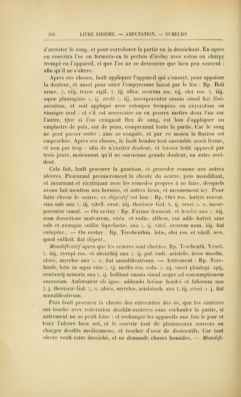 d'arrester le sang, et pour corroborer la partie en la deseichant. En après on couvrira l'os ou fermera-on le pertuis d'iceluy avec coton ou cliarpy trempé en l'appareil, et que l'os ne se descouvre que bien peu souvent : afin qu'il ne s'altère. Apres ces choses, fault appliquer l'appareil qui s'ensuyt, pour appaiser la douleur, et aussi pour ester l'empyreume laissé par le feu : Rp. Boli arme. §. viij. terrfe sigil. §. iij. albu. ovorum nu. vij. olei ros. ?.. iiij. aqu8e planlaginis l. ij. aceti s- iij- incorporentur omnia simul fint lini- mentimi, et soit appliqué avec estoupes trempées en oxycratum ou vinaigre seul : et s'il est nécessaire on en pourra mettre deux l'un sur l'autre. Que si l'on craignoit flux de sang, est bon d'appliquer un emplastre de poix, sur de peau, comprenant toute la partie. Car le sang ne peut passer outre : ains se coagule, et par ce moien la fluxion est empeschée. Apres ces choses, le fault bender tout ensemble assez ferme, et non par trop : afin de n'exciter douleur, et laisser ledit appareil par trois jours, moiennant qu'il ne survienne grande douleur, ou autre acci- dent. Cela fait, fault procurer la guarison, et procéder comme aux autres ulcères. Procurant premièrement la cheute du scarre, puis mondifiant, et incarnant et cicatrizant avec les remèdes propres à ce faire, desquels avons fait mention aux hernies, et autres lieux, et mesmement icy. Pour faire cheoir le scarre, ce digestif est bon : Rp. Olei ros. butyri récent, sine sale ana l. iij. vitell. ovor, iiij. Iheriacse Gai. 3. ij, croci 3. 8. incor- porentur simul. — Ou cestuy : Rp. Farinée frument. et hordci ana :,. iiij. cum decoctione malvarum, viola, et radie, althcse, cui adde butyri sine sale et axungise suillse liquefacta3. ana 5. ij. vitel. ovorum num. iiij. fiât cataplas.. — Ou cestuy : Rp. Terebenthin. lotse, olei ros. et vitell. ovo. quod sufficit. fiât cligest.. Mondificatif ii\iYQ^ que les scarrcs sont cheutcs. Rp. ïcrebenlh. Venet. 5. iiij, syrupi ros.-et absinlhij ana 5. ij. pul. radi. aristolo. ireos masthi. aloës, myrrhee ana l. s. fiât mundificativum. — Autrement : Rp. Tere- binlh, lotse in aqua vifae 5. vj. mollis ros. cola. 3. iij. succi plantagi. apij, centaurij minoris ana §• ij. bulliant omnia simul usque ad consumptionem succorum. Auferantur ab igné, addendo faiinœ hordci et fabarum ana 3. j. theriacsB Gai. 3. s. aloës, myrrhaj, aristoloch. ana 3. iij. croci 3. j. fiât mundificativum. Puis fault procurer la cheute des extremitez des os, que les cautères ont touché avec réitération desdits cautères sans eschaufer la partie, si autrement ne se peult faire : et rechanger les appareils une fois le jour et tenir l'uleere bien net, et le couvrir tout de plumaceaux couvers ou chargez desdits medicamens, et tascher d'user de desiccatifs. Car tout ulcère veult estre deseiché, et ne demande choses humides. — Mondifi-