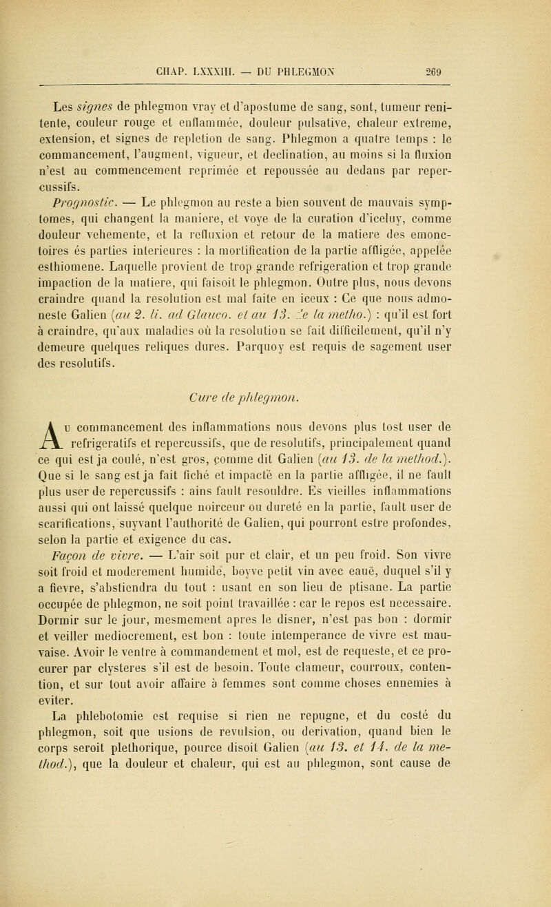 Les signes de phlegmon vray et d'apostume de sang, sont, tumeur reni- tente, couleur rouge et enflammée, douleur pulsative, chaleur extrême, extension, et signes de repletion de sang. Phlegmon a quatre temps : le commancement, l'augment, vigueur, et declination, au moins si la fluxion n'est au commencement reprimée et repoussée au dedans par reper- cussifs. Prognostic. — Le phlegmon au reste a bien souvent de mauvais symp- tômes, qui changent la manière, et voye de la curation d'iceluy, comme douleur véhémente, et la refluxion et retour de la matière des ernonc- toires es parties intérieures : la mortitication de la partie affligée, appelée esthiomene. Laquelle provient de trop grande réfrigération et trop grande impaclion de la matière, qui faisoit le phlegmon. Outre plus, nous devons craindre quand la resolution est mal faite en iceux : Ce que nous admo- neste Galien [au 2. U. ad Glauco. et au 13. :.e la metho.) : qu'il est fort à craindre, qu'aux maladies où la resolution se fait difficilement, qu'il n'y demeure quelques reliques dures. Parquoy est requis de sagement user des résolutifs. Cure de phlegmon. Au commancement des inflammations nous devons plus tost user de refrigeratifs et repercussifs, que de résolutifs, principalement quand ce qui est ja coulé, n'est gros, comme dit Galien [au i3. de la metfiod.). Que si le sang est ja fait fiché et impacte en la partie affligée, il ne fault plus user de repercussifs : ains fault resouidre. Es vieilles inflammations aussi qui ont laissé quelque noirceur ou dureté en la partie, fault user de scarifications, suyvant l'authorité de Galien, qui pourront estre profondes, selon la partie et exigence du cas. Façon de vivre. — L'air soit pur et clair, et un peu froid. Son vivre soit froid et modérément humide, boyve petit vin avec eauë, duquel s'il y a fièvre, s'abstiendra du tout : usant en son lieu de ptisane. La partie occupée de phlegmon, ne soit point travaillée : car le repos est nécessaire. Dormir sur le jour, mesmement après le disner, n'est pas bon : dormir et veiller médiocrement, est bon : toute intempérance de vivre est mau- vaise. Avoir le ventre à commandement et mol, est de requeste, et ce pro- curer par clysteres s'il est de besoin. Toute clameur, courroux, conten- tion, et sur tout avoir affaire à femmes sont comme choses ennemies à éviter. La phlebotomie est requise si rien ne répugne, et du costé du phlegmon, soit que usions de révulsion, ou dérivation, quand bien le corps seroit pléthorique, pource disoit Galien [au iS. et 14. de la me- tliod.)^ que la douleur et chaleur, qui est au phlegmon, sont cause de