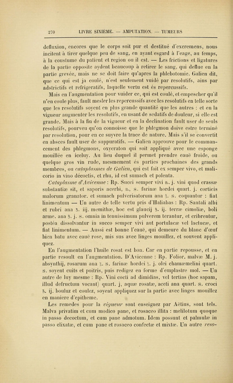 defluxion, encores que le corps soit pur et destitué d'excremens, nous incitent à tirer quelque peu de sang, en ayant esgard à l'eage, au temps, à la coustume du palient et région ou il est. — Les frictions et ligatures de la partie opposite aydent beaucoup à retirer le sang, qui deflue en la partie grevée, mais ne se doit faire qu'après la phlebotomie. Galien dit, que ce qui est ja coulé, n'est seulement vuidé par résolutifs, ains par adstrictifs et réfrigéra tifs, laquelle vertu est es repercussifs. Mais en l'augmentation pour vuider ce, qui est coulé, etempescher qu'il n'en coule plus, fault mesler les repercussifs avec les résolutifs en telle sorte que les résolutifs soyent en plus grande quantité que les autres : et en la vigueur augmenter les résolutifs, en usant de sédatifs de douleur, si elle est grande. Mais à la fin de la vigueur et en la declination fault user de seuls résolutifs, pourveu qu'on connoisse que le phlegmon doive estre terminé par resolution, pour en ce suyvre la trace de nature. Mais s'il se convertit en absces fault user de suppuratifs. — Galien approuve pour le comman- cement des phleguions, oxycraton qui soit appliqué avec une esponge mouillée en iceluy. Au lieu duquel il permet prendre eauë froide, ou quelque gros vin rude, mesmement es parties prochaines des grands membres, ou cataplasmes de Galle?!, qui est fait ex semper vivo, et mali- corio in vino décoctis, et rhu, id est sumach et polenta. Cataplasme (TAvicenne : Rp. Succi semper vivi ft. j. vini quod crassse substantiee sit, et saporis acerbi, tb, s. farinée hordei quart, j. corticis malorum granator. et sumach pulverisatorum ana 3. S. coquantur : fiât linimentum — Un autre de telle vertu pris d'Haliabas : Rp. Santali albi et rubri ana 5- iij. memithœ, hoc est glaucij 3. ij. terrée cimoliœ, boli arme, ana 3. j. s. omnia in tenuissimum pulverem terantur, et cribrentur, postéa dissolvantur in succo semper vivi aut portulacse vel lactucae, et fiât linimentum. — Aussi est bonne l'eauë, qui demeure du blanc d'œuf bien batu avec eauë rose, mis sus avec linges mouillez, et souvent appli- quez. En l'augmentation l'huile rosat est bon. Car en partie repousse, et en partie resoult en l'augmentation. D'Avicenne : Rp. Folior. malvse M. j. absynthij, rosarum ana 3. s. farinée hordei 5. j. olei chameeuielini quart. S. soyent cuits et poitris, puis rédigez en forme d'emplastre mol. —Un autre de luy mesme : Rp. Vini cocti ad dimidias, vel tertias (hoc sapam, illud defructum vocant) quart, j, aquee rosatee, aceti ana quart, s. croci 3. ij. bouluz et coulez, soyent appliquez sur la partie avec linges mouillez en manière d'epitheme. Les remèdes pour la vigueur sont enseignez par Aètius, sont tels. Malva privatim et cum modico pane, et rosaeeo illita : melilotum qiioque in passo decoctum, et cum pane admotum. Idem possunt et palmuleo in passe elixatee, et cum pane et rosaeeo confectse et mixlœ. Un autre reso-