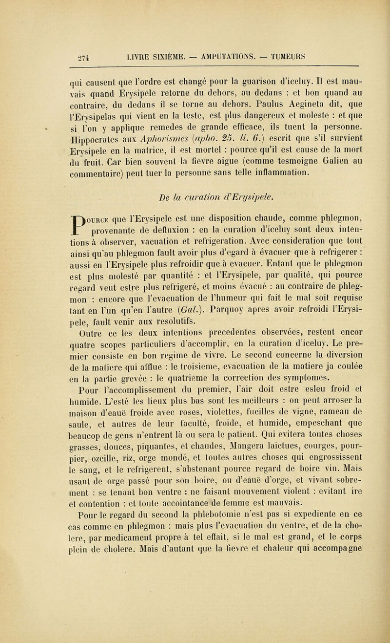 qui causent que l'ordre est changé pour la guarison d'iceluy. Il est mau- vais quand Erysipele retorne du dehors, au dedans : et bon quand au contraire, du dedans il se lorne au dehors. Paulus Aegineta dit, que l'Erysipelas qui vient en la teste, est plus dangereux et moleste : et que si l'on y applique remèdes de grande efficace, ils tuent la personne. Hippocrates aux Aphorismes [apho. 25. li. 6.) escrit que s'il survient Erysipele en la matrice, il est mortel : pource qu'il est cause de la mort du fruit. Car bien souvent la fièvre aiguë (comme tesmoigne Galien au commentaire) peut tuer la personne sans telle inflammation. De la curation cVErysipele. POURCE que l'Erysipele est une disposition chaude, comme phlegmon, provenante de defluxion : en la curation d'iceluy sont deux inten- tions à observer, vacuation et réfrigération. Avec considération que tout ainsi qu'au phlegmon fault avoir plus d'égard à évacuer que à réfrigérer : aussi en l'Erysipele plus refroidir que à évacuer. Entant que le phlegmon est plus molesté par quantité : et l'Erysipele, par qualité, qui pource regard veut estre plus réfrigéré, et moins évacué : au contraire de phleg- mon : encore que l'évacuation de l'humeur qui fait le mal soit requise tant en l'un qu'en l'autre {Gai.). Parquoy après avoir refroidi l'Erysi- pele, fault venir aux résolutifs. Outre ce les deux intentions précédentes observées, restent encor quatre scopes particuliers d'accomplir, en la curation d'iceluy. Le pre- mier consiste en bon régime de vivre. Le second concerne la diversion de la matière qui afflue : le troisième, évacuation de la matière ja coulée en la partie grevée : le quatrième la correction des symptômes. Pour l'accomplissement du premier, l'air doit estre esleu froid et humide. L'esté les lieux plus bas sont les meilleurs : on peut arroser la maison d'eauë froide avec roses, violettes, fueilles de vigne, rameau de saule, et autres de leur faculté, froide, et humide, empeschant que beaucop de gens n'entrent là ou sera le patient. Qui évitera toutes choses grasses, douces, piquantes, et chaudes, Mangera laictues, courges, pour- pier, ozeille, riz, orge mondé, et toutes autres choses qui engrossissent le sang, et le réfrigèrent, s'abstenant pource regard de boire vin. Mais usant de orge passé pour son boire, ou d'eauë d'orge, et vivant sobre- ment : se tenant bon ventre : ne faisant mouvement violent : évitant ire et contention : et toute accointance de femme est mauvais. Pour le regard du second la phlebotomie n'est pas si expediente en ce cas comme en phlegmon : mais plus l'évacuation du ventre, et de la cho- lere, par médicament propre à tel eftait, si le mal est grand, et le corps plein de cholere. Mais d'autant que la fièvre et chaleur qui accompagne