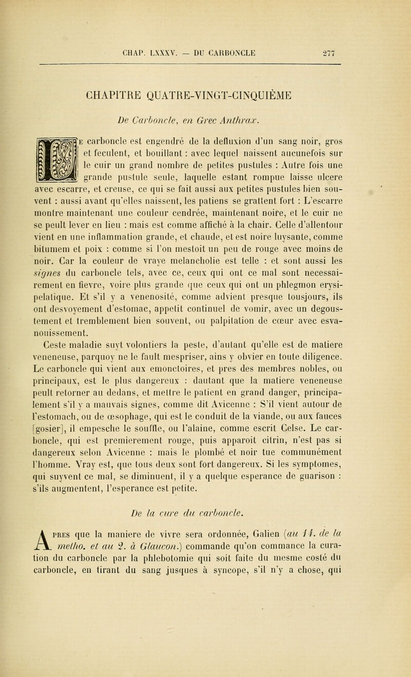 CHAPITRE QUATRE-VINGT-CINQUIÈME De Çarboncle, en Grec Anthrax. |e çarboncle est engendré de la defluxion d'un sang noir, gros et féculent, et bouillant : avec lequel naissent aucunefois sur le cuir un grand nombre de petites pustules : Autre fois une H,' grande pustule seule, laquelle estant rompue laisse ulcère avec escarre, et creuse, ce qui se fait aussi aux petites pustules bien sou- vent : aussi avant qu'elles naissent, les patiens se grattent fort : L'escarre montre maintenant une couleur cendrée, maintenant noire, et le cuir ne se peult lever en lieu : mais est comme affiché à la chair. Celle d'allentour vient en une inflammation grande, et chaude, et est noire luysante, comme bilumem et poix : comme si l'on mestoit un peu de rouge avec moins de noir. Car la couleur de vraye melancholie est telle : et sont aussi les signes du çarboncle tels, avec ce, ceux qui ont ce mal sont nécessai- rement en fièvre, voire plus grande que ceux qui ont un phlegmon erysi- pelatique. Et s'il y a venenosité, comme advient presque tousjours, ils ont desvoyement d'estomac, appétit continuel de vomir, avec un degous- tement et tremblement bien souvent, ou palpitation de cœur avec esva- nouissement. Ceste maladie suyt volontiers la peste, d'autant qu'elle est de matière vénéneuse, parquoy ne le fault mespriser, ains y obvier en toute diligence. Le çarboncle qui vient aux emonctoires, et près des membres nobles, ou principaux, est le plus dangereux : dautant que la matière vénéneuse peult retorner au dedans, et mettre le patient en grand danger, principa- lement s'il y a mauvais signes, comme dit Avicenne : S'il vient autour de Testomach, ou de œsophage, qui est le conduit de la viande, ou aux fauces [gosier], il empesche le souffle, ou Talaine, comme escrit Celse. Le car- bonde, qui est premièrement rouge, puis appareil citrin, n'est pas si dangereux selon Avicenne : mais le plombé et noir tue communément l'homme. Yray est, que tous deux sont fort dangereux. Si les symptômes, qui suyvent ce mal, se diminuent, il y a quelque espérance de guarison : s'ils augmentent, l'espérance est petite. De la cure du çarboncle. APRES que la manière de vivre sera ordonnée, Galien [au 14. de la meiho. et au '■2. à Glaucon.) commande qu'on commance la cura- tion du çarboncle par la phlebotomie qui soit faite du niesme costé du çarboncle, en tirant du sang jusques à syncope, s'il n'y a chose, qui