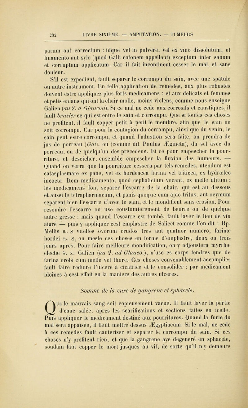 parum aut correclum : idque vel in pulvere, vel ex vino dissolutiim, et linamento aut xylo (quocl Galli cotonem appellant) exceptum inter sanuin et corruptiim applicatum. Car il fait incontinent cesser le mal, et sans douleur. S'il est expédient, fault séparer le corrompu du sain, avec une spatule ou autre instrument. En telle application de remèdes, aux plus robustes doivent estre appliquez plus forts medicamens : et aux délicats et femmes etpetis enfans qui ont la chair molle, moins violens, comme nous enseigne Galien {au 2. a Glaucon). Si ce mal ne cède aux corrosifs et caustiques, il fault bruslerce qui est entre le sain et corrompu. Que si toutes ces choses ne profitent, il fault copper petit à petit le membre, afin que le sain ne soit corrompu. Car pour la contagion du corrompu, ainsi que du venin, le sain peut estre corrompu, et quand l'aduslion sera faite, on prendra de jus de porreau {Gai), ou (comme dit Paulus ^Egineta), du sel avec du porreau, ou de quelqu'un des precedens. Et ce pour empescher la pour- riture, et deseicher, ensemble empescher la fluxion des humeurs. — Quand on verra que la pourriture cessera par tels remèdes, utendum est catasplasmate ex pane, vel ex hordeacea farina vel Iriticea, ex hydrœleo incocta. Item medicamento, quod cephalicium vocant, ex melle illitum : les medicamens font séparer l'escarre de la chair, qui est au dessous et aussi le tetrapharmacum, et panis quoque cum apio tritus, aut ocymum séparent bien l'escarre d'avec le sain, et le mondifient sans érosion. Pour résoudre l'escarre on use coustumierement de beurre ou de quelque autre gresse : mais quand l'escarre est tombé, fault laver le lieu de vin aigre — puis y appliquer cest emplaslre de Salicet comme l'on dit : Rp. Mollis ft. s vilellos ovorum crudos très aut quatuor numéro, farinée hordei ft. s, on mesle ces choses en forme d'emplastre, deux ou trois jours après. Pour faire meilleure mondification, on y adjoustera myrrhse electse 3. x. Galien {au ?. ad Glauco.), n'use es corps tendres que de farina orobi cum melle vel thure. Ces choses convenablement accomplies fault faire réduire l'ulcère à cicatrice et le consolider : par médicament idoines à cest effait en la manière des autres ulcères. Somme de la cure de gangrené et sphacele. QUE le mauvais sang soit copieusement vacué. H fault laver la partie d'eauë salée, après les scarifications et sections faites en icelle. Puis appliquer le médicament destiné aux pourritures. Quand la furie du mal sera appaisée, il fault mettre dessus ^gypliacum. Si le mal, ne cède à ces remèdes fault cauterizer et séparer le corrompu du sain. Si ces choses n'y profitent rien, et que la gangrené aye dégénéré en sphacele, soudain faut copper le mort jusques au vif, de sorte qu'il n'y demeure