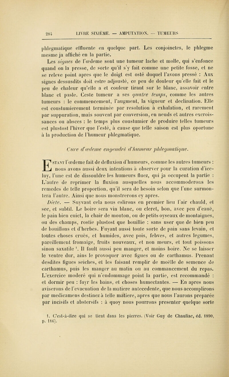 phlegmalique eftluente en quelque part. Les conjoinctes, le phlegme inesme ja affiché en la partie. Les signes de l'œdème sont une tumeur lâche et molle, qui s'enfonce quand on la presse, de sorte qu'il s'y fait comme une petite fosse, et ne se relevé point après que le doigt est osté duquel l'avons pressé : Aux signes dessusdits doit estre adjousté, ce peu de douleur qu'elle fait et le peu de chaleur qu'elle a et couleur tirant sur le blanc, assavoir entre blanc et pasle. Geste tumeur a ses quatre temps, comme les autres tumeurs : le commencement, l'augment, la vigueur et declination. Elle est coustumierement terminée par resolution à exhalation, et rarement par suppuration, mais souvent par conversion, en neuds et autres excrois- sances ou absces : le temps plus coustumier de produire telles tumeurs est pluslost l'hiver que l'esté, à cause que telle saison est plus oportune à la production de l'humeur phlegmatique. Cure d'œdème engendré dhumeur phlegmatique. ESTANT Tœdeme fait de defluxion d'humeurs, comme les autres tumeurs : nous avons aussi deux intentions à observer pour la curation d'ice- luy, l'une est de dissouldre les humeurs fluez, qui ja occupent la partie : L'autre de reprimer la fluxion ausquelles nous accommoderons les remèdes de telle proportion, qu'il sera de besoin selon que l'une surmon- tera l'autre. Ainsi que nous monstrerons cy après. Diète. — Suyvant cela nous eslirons en premier lieu l'air chauld, et sec, et subtil. Le boire sera vin blanc, ou cleret, bon, avec peu d'eauë, le pain bien cuict, la chair de mouton, ou de petits oyseaux de monlaignes, ou des champs, rostie plustost que bouillie : sans user que de bien peu de bouillons et d'herbes. Fuyant aussi toute sorte de pain sans levain, et toutes choses crues, et humides, avec pois, febves, et autres légumes, pareillement fromaige, fruits nouveaux, et non meurs, et tout poissons sinon saxatilc '. Il fault aussi peu manger, et moins boire. Ne se laisser le ventre dur, ains le provoquer avec figues ou de carthamus. Prenant desdites figues seiches, et les faisant remplir de moelle de semence de carthamus, puis les manger au matin ou au commancement du repas. L'exercice modéré qui n'endommage point la partie, est recommandé : et dormir peu : fuyr les bains, et choses humectantes. — En après nous aviserons de l'évacuation de la matière anlecedente, que nous accomplirons par medicamens destinez à telle matière, après que nous l'aurons préparée par incisifs et abstersifs : à quoy nous pourrons présenter quelque sorte I. C'est-à-dire qui se lient dans les pierres. (Voir Guy de Chauliac, éd. 1890, p. H6).