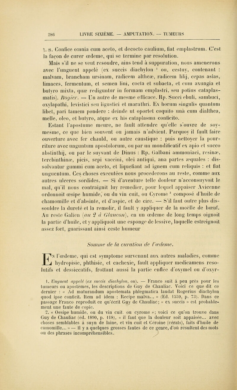 %.S. Confiée omnia cum aceto, et decocto cauliiini, fiât emplaslnim. C'est la façon de curer œdème, qui se termine par résolution. Mais s'il ne se veut résoudre, ains tend à suppuration, nous amènerons avec l'unguent appelé (ex succis diachylon ' ou, eesluy, contenant : malvam, brancham ursinam, radicem altheœ, radicem lilij, cepas asias, limaces, fermentuin, et semen lini, coda et subacla, et cum axungia et butyro mixta, quse rediguntur in formam cmplaslri, seu potius cataplas- matis). Rogier. — Un autre de mesme efficace. Rp. Succi ebuli, sambuci, oxylapathi, levistici seu iigustici et marathri. Ex horum singulis quantum libet, pari tamem pondère : deinde ut oporlet coquilo unà cum diallhea, raelle, oleo, et butyro, atque ex bis cataplasma conficito. Estant Taposlume meure, ne fault attendre qu'elle s'ouvre de soy- niesme, ce que bien souvent ou jamais n'advient. Parquoy il fault faire ouverture avec fer chauld, ou autre caustique : puis nettoyer la pour- riture avecungunlum apostolorum, ou par un mondificatif ex apio et succo abslinthij, ou par le suyvunt de Dinus : Up, Galbani ammoniaci, resinœ, terebinlhinaî, picis, sepi vaccini, olei anliqui, ana partes îiequales : dis- solvantur gummi cum aceto, et liquéfiant ad ignem cum reliquis : et fiât ungucntum. Ces choses exécutées nous procéderons au reste, comme aux autres ulcères sordides. — Si d'aventure telle douleur n'acconsuyvoit le mal, qu'il nous contraignit luy remédier, pour lequel appaiser Avicenne ordonnoit œsipe humide, ou du vin cuit, ou Cyrome ^ composé d'huile de chamomille et d'absinte, et d'aspic, et de cire. — S'il faut outre plus dis- souldre la dureté et la remolir, il fault y appliquer de la moelle de boeut. Au reste Galien [au ^ à Glaucon), en un œdème de long temps oignoit la partie d'huile, ety apphquoit une esponge de lessive, laquelle estreignoit assez fort, guarissant ainsi ceste humeur Somme de la curation de l'œdème. E'^iN l'œdème, qui est symptôme survenant aux autres maladies, comme J hydropisie, phthisie, et cachexie, fault appliquer medicamens réso- lutifs et dessiccatifs, frottant aussi la partie enllée d'oxymel ou d'oxyr- 1. Unguent appelé (ex succis diachylon^ ou). — Franco suit à peu près pour les tumeurs ou apostèmes, les descriptions de Guy de Ciiauliac. Voici ce que dit ce dernier : « Ad maturandum apostemata phlegmatica laudat Rogerius diachylon quod ipse conticit. Item ad idem : Recipe malva... » (Ed. 1559, p. 73). Dans ce passage Franco reproduit ce qu'écrit Guy de Ctiauliac; « ex succis » est probable- ment une faute de copie. 2. « Oesipe humide, ou du vin cuit, ou cyrome )>; voici ce qu'on trouve dans Guy de Chauliac (éd. 1890, p. 118), « il faut que la douleur soit appaisée... avec choses semblables à suyn de laine, et vin cuit et Géroine (cérats), faits d'huile de camomille... » — 11 y a quelques grosses fautes de ce genre, d'où résultent des mots ou des phrases incompréhensibles.