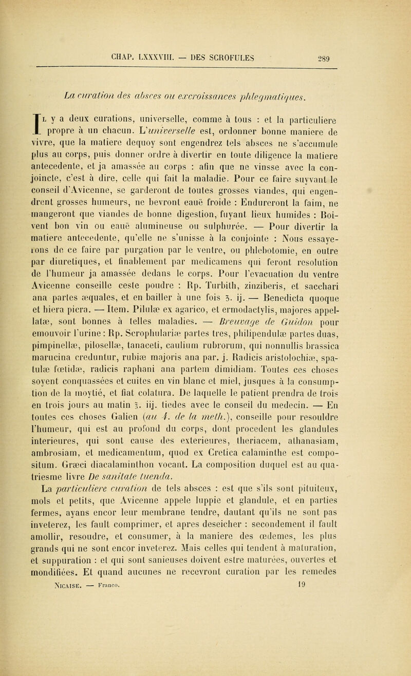 La curatioii des absces ou excroissances p/ilegmatiques. IL y a deux curations, universelle, comme à tous : et la particulière propre à un chacun, lu'universelle est, ordonner bonne manière de vivre, que la matière dequoy sont engendrez tels absces ne s'accumule plus au corps, puis donner ordre à divertir en toute diligence la matière antécédente, et ja amassée au corps : afin que ne vinsse avec la con- joincte, c'est à dire, celle qui fait la maladie. Pour ce faire suyvant le conseil d'Avicenne, se garderont de toutes grosses viandes, qui engen- drent grosses humeurs, ne bevront eauë froide : Endureront la faim, ne mangeront que viandes de bonne digestion, fuyant lieux humides : Boi- vent bon vin ou eauë alumineuse ou sulphurée, — Pour divertir la matière antécédente, qu'elle ne s'unisse à la conjointe : Nous essaye- lons de ce faire par purgation par le ventre, ou phlebotoraie, en outre par diurétiques, et finablement par medicamens qui feront resolution de l'humeur ja amassée dedans le corps. Pour l'évacuation du ventre Avicenne conseille ceste poudre : Rp. Turbith, zinziberis, et sacchari ana parles aequales, et en bailler à une fois 3. ij. — Benedicta quoque et hiera picra. —Item. Pilulse ex agarico, et ermodactylis, majores appel- latse, sont bonnes à telles maladies. — Breuvage de Guidon pour émouvoir l'urine : Rp. Scrophulariœ partes très, philipendulse partes duas, pimpinellee, pilosellae, tanaceti, caulium rubrorum, qui nonnullis brassica marucina creduntur, rubise majoris ana par. j. Radicis aristolochiœ, spa- tulse fœlidae, radicis raphani ana partem dimidiam. Toutes ces choses soyent conquassées et cuites en vin blanc et miel, jusques à la consump- tion de la moytié, et fiât colalura. De laquelle le patient prendra de trois en trois jours au matin 3. iij. tiedes avec le conseil du médecin. — En toutes ces choses Galien {au 4. de la meth.), conseille pour resouldre l'humeur, qui est au profond du corps, dont procèdent les glandules intérieures, qui sont cause des extérieures, theriacem, athanasiam, ambrosiam, et medicamentum, quod ex Cretica calarainthe est compo- situm. Grseci diacalaminthon vocant. La composition duquel est au qua- triesme livre De sanitale tuenda. La particidiere curation de tels absces : est que s'ils sont pituiteux, mois et petits, que Avicenne appelé luppie et glandule, et en parties fermes, ayans encor leur membrane tendre, dautant qu'ils ne sont pas inveterez, les fault comprimer, et après deseicher : secondement il fault amollir, résoudre, et consumer, à la manière des œdèmes, les plus grands qui ne sont encor inveterez. Mais celles qui tendent à maturation, et suppuration : et qui sont sanieuses doivent eslre maturées, ouvertes et mondifiées. Et quand aucunes ne recevront curation par les remèdes NiCAlSE. — Franco. 19