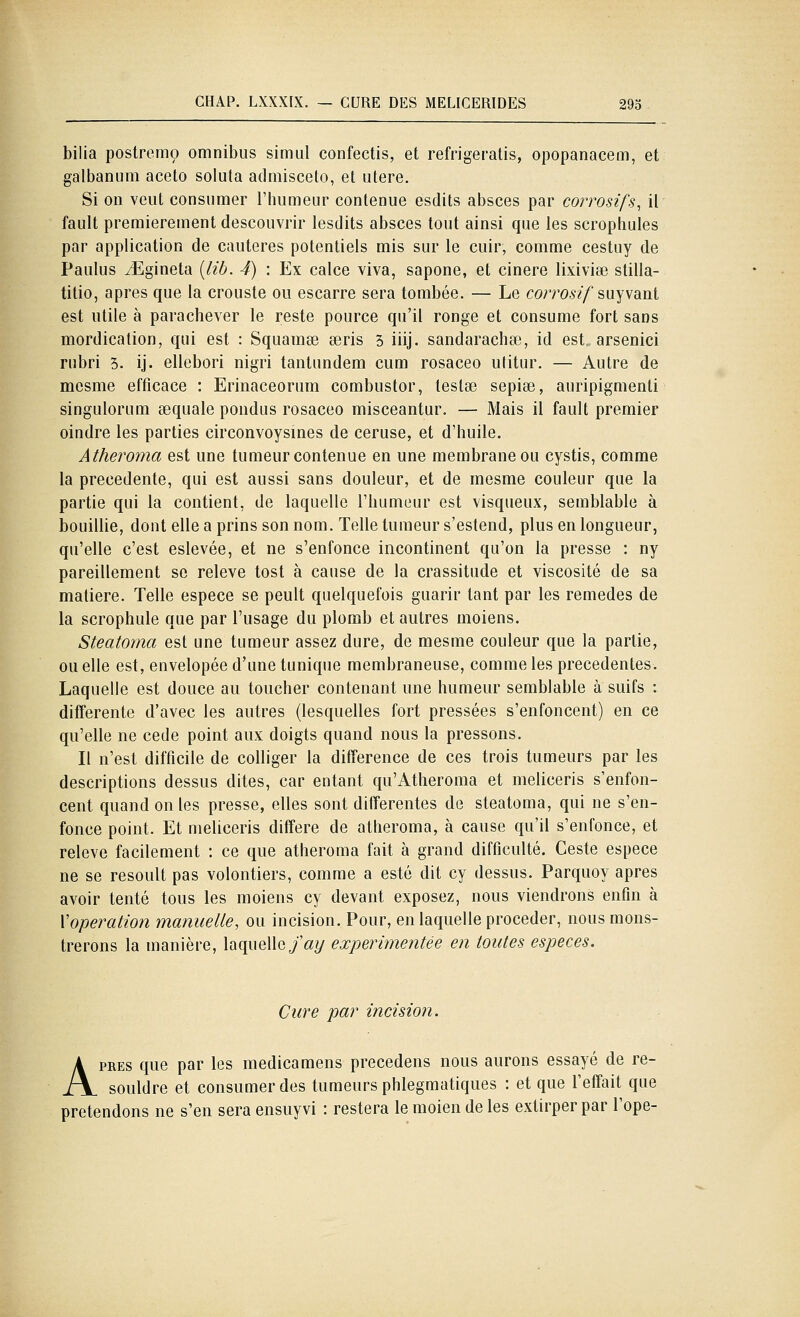 bilia postremo omnibus simul confectis, et refrigeratis, opopanacem, et galbanum aceto soluta admiscelo, et utere. Si on veut consumer l'humeur contenue esdits absces par corrosifs, il fault premièrement descouvrir lesdits absces tout ainsi que les scrophules par application de cautères potentiels mis sur le cuir, comme cestuy de Paulus Jîgineta {lib. 4) : Ex calce viva, sapone, et cinere lixivise stilla- titio, après que la crouste ou escarre sera tombée. — Le corro-s?/suyvant est utile à parachever le reste pource qu'il ronge et consume fort sans mordication, qui est : Squamœ seris 3 iiij. sandaracha3, id est, arsenici rubri 3. ij. ellebori nigri tantundem cum rosaceo utitur. — Autre de mesme efficace : Erinaceorum combustor, testée sepise, auripigmenti singulorum sequale pondus rosaceo misceantur. — Mais il fault premier oindre les parties circonvoysines de ceruse, et d'huile. Atheroma est une tumeur contenue en une membrane ou cystis, comme la précédente, qui est aussi sans douleur, et de mesme couleur que la partie qui la contient, de laquelle l'humeur est visqueux, semblable à bouillie, dont elle a prins son nom. Telle tumeur s'estend, plus en longueur, qu'elle c'est eslevée, et ne s'enfonce incontinent qu'on la presse : ny pareillement se relevé tost à cause de la crassitude et viscosité de sa matière. Telle espèce se peult quelquefois guarir tant par les remèdes de la scrophule que par l'usage du plomb et autres moiens. Steatoma est une tumeur assez dure, de mesme couleur que la partie, ou elle est, envelopée d'une tunique membraneuse, comme les précédentes. Laquelle est douce au toucher contenant une humeur semblable à suifs : différente d'avec les autres (lesquelles fort pressées s'enfoncent) en ce qu'elle ne cède point aux doigts quand nous la pressons. Il n'est difficile de colliger la différence de ces trois tumeurs par les descriptions dessus dites, car entant qu'Atheroma et meliceris s'enfon- cent quand on les presse, elles sont différentes de steatoma, qui ne s'en- fonce point. Et meliceris diffère de atheroma, à cause qu'il s'enfonce, et relevé facilement : ce que atheroma fait à grand difficulté. Geste espèce ne se resoult pas volontiers, comme a esté dit cy dessus. Parquoy après avoir tenté tous les moiens cy devant exposez, nous viendrons enfin à {'opération manuelle, ou incision. Pour, en laquelle procéder, nous mons- trerons la manière, laquelle^■'<2?/ expérimentée en toutes espèces. Cure par incision. APRES que par les medicamens précédons nous aurons essayé de re- souldre et consumer des tumeurs phlegmatiques : et que l'effait que prétendons ne s'en sera ensuyvi : restera le moien de les extirper par l'ope-