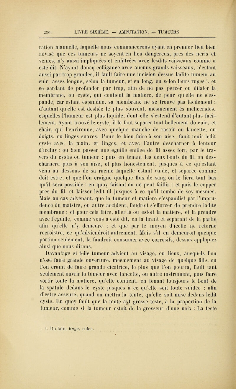 ration manuelle, laquelle nous commanccrons ayant en premier lieu bien advisé que ces tumeurs ne soyent en lieu dangereux, près des nerfs et veines, n'y aussi impliquées et enfiltrées avec lesdits vaisseaux comme a esté dit. N'ayant doncq colllgancc avec aucuns grands vaisseaux, n'estant aussi par trop grandes, il fault faire une incision dessus ladite tumeur au cuir, assez longue, selon la tumeur, et en long, ou selon leurs ruges \ et se gardant de profonder par trop, afin de ne pas percer ou dilater la membrane, ou cyste, qui contient la matière, de peur qu'elle ne s'es- pande, cax estant espandue, sa membrane ne se trouve pas facilement : d'autant qu'elle est desliée le plus souvent, mesmement es melicerides, esquelles l'humeur est plus liquide, dont elle s'estend d'autant plus faci- lement. Ayant trouvé le cyste, il le faut séparer tout bellement du cuii, et chair, qui l'environne, avec quelque manche de rasoir ou lancette, ou doigts, ou linges suaves. Pour le bien faire à son aise, fault tenir ledit cyste avec la main, et linges, et avec l'autre descharner à lentour d'iceluy : ou bien passer une eguille enfilée de fil assez fort, par le tra- vers du cystis ou tumeur : puis en tenant les deux bouts du fil, on des- charnera plus à son aise, et plus honestement, jusques à ce qu'estant venu au dessous de sa racine laquelle estant vuide, et séparée comme doit estre, et que l'on craigne quelque flux de sang on le liera tant bas qu'il sera possible : en quoy faisant on ne peut faillir : et puis le copper près du fil, et laisser ledit fil jusques à ce qu'il tombe de soy-mesmes. Mais au cas advenant, que la tumeur et matière s'espandist par l'impru- dence du maistre, ou autre accident, faudroit s'efforcer de prendre ladite membrane : et pour cela faire, aller là ou estoit la matière, et la prendre avec l'eguille, comme vous a esté dit, en la tirant et séparant de la partie afin qu'elle n'y demeure : et que par le moyen d'icelle ne retorne recroistre, ce qu'adviendroit autrement. Mais s'il en demeuroit quelque portion seulement, la faudroit consumer avec corrosifs, dessus appliquez ainsi que nous dirons. Davantage si telle tumeur advient au visage, ou lieux, ausquels l'on n'ose faire grande ouverture, mesmement au visage de quelque fille, ou l'on craint de faire grande cicatrice, le plus que l'on pourra, fault tant seulement ouvrir la tumeur avec lancette, ou autre instrument, puis faire sortir toute la matière, qu'elle contient, en tenant tousjours le bout de la spatule dedans le cyste jusques à ce qu'elle soit toute vuidée : afin d'estre asseuré, quand on mettra la lente, qu'elle soit mise dedans ledit cyste. En quoy fault que la tente ayt grosse teste, à la proportion de la tumeur, comme si la tumeur estoit de la grosseur d'une noix : La teste i. Du hitiii liiiga, ridos.