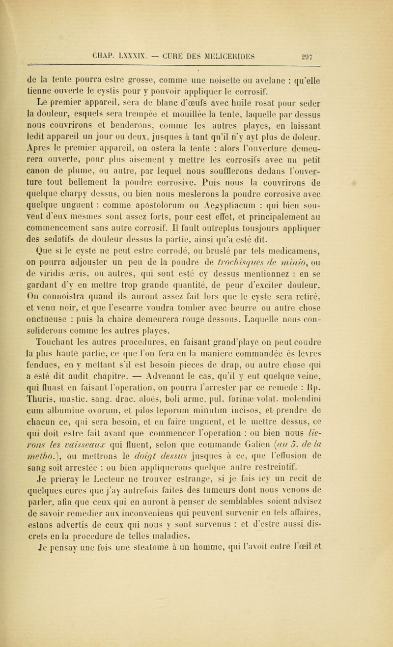 de la tente pourra estre grosse, comme une noisette ou avelane : qu'elle tienne ouverte le cyslis pour y pouvoir appliquer le corrosif. Le premier appareil, sera de blanc d^œufs avec huile rosat pour seder la douleur, esquels sera trempée et mouillée la tente, laquelle par dessus nous couvrirons et benderons, comme les autres playes, en laissant ledit appareil un jour ou deux, jusqnes à tant quil n'y ayt plus de doleur. Apres le premier appareil, on estera la tente : alors l'ouverture demeu- rera ouverte, pour plus aisément y mettre les corrosifs avec un petit canon de plume, ou autre, par lequel nous soufflerons dedans l'ouver- ture tout bellement la poudre corrosive. Puis nous la couvrirons de quelque cliarpy dessus, ou bien nous meslerons la poudre corrosive avec quelque unguenl : comme apostolorum ou Aegyptiacum : qui bien sou- vent d'eux mesmes sont assez forts, pour cest effet, et principalement au commencement sans autre corrosif. Il fault outreplus tousjours appliquer des sédatifs de douleur dessus la partie, ainsi qu'a esté dit. Que si le cyste ne peut estre corrodé, ou bruslé par tels medicamens, on pourra adjouster un peu de la poudre de trochisrjues de muiio^ ou de viridis Ecris, ou autres, qui sont esté cy dessus mentionnez : en se gardant dy en mettre trop grande quantité, de peur d'exciter douleur. On connoistra quand ils auront assez fait lors que le cyste sera retiré, et venu noir, et que l'escarre voudra tomber avec beurre ou autre chose onctueuse : puis la chaire demeurera rouge dessous. Laquelle nous con- soliderons comme les autres playes. Touchant les autres procédures, en faisant grand'playe on peut coudre la plus haute partie, ce que l'on fera en la manière commandée es lèvres fendues, en y mettant s'il est besoin pièces de drap, ou autre chose qui a esté dit audit chapitre. — Advenant le cas, qu'il y eut quelque veine, qui fluast en faisant Toperation, on pourra l'arresler par ce remède : Rp. Tliuris, mastic, sang. drac. aloës, buli arme. pul. l'arince volât, molendini cum albumine ovorum, et pilos leporum mimitim incises, et prendre de chacun ce, qui sera besoin, et en faire ungnent, et le mettre dessus, ce qui doit estre fait avant que commencer Toperation : ou bien nous lle- rons les vaisseaux qui fluenl, selon que commande Galien [au 5. de la methoy, ou mettrons le doigt dessus jusqnes à ce, que l'effusion de sang soit arrestée : ou bien appHquerons quelque autre restreintif. Je prieray le Lecteur ne trouver estrange, si je fais icy un récit de quelques cures que j'ay autrefois faites des tumeurs dont nous venons de parler. aOn que ceux qui en auront à penser de semblables soient advisez de savoir remédier aux inconveniens qui peuvent survenir en tels affaires, estans advertis de ceux qui nous y sont survenus : et d'estre aussi dis- crets en la procédure de telles maladies. Je pensay une fois une steatome à un homme, qui l'avoit entre l'oeil et