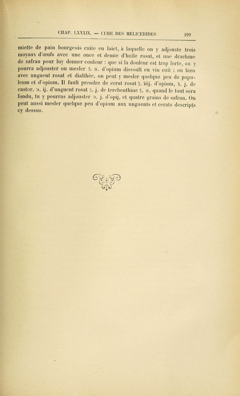 miette de pain bourgeois cuite en laict, à laquelle on y atijouste trois moyaux d^œufs avec une once et demie d'huile rosat, et une drachme de safran pour luy donner couleur : que si la douleur est trop forte, on y pourra adjouster ou mesler 3. s. d'opium dissoult en vin cuit : ou bien avec unguent rosat et dialthée, on peut y mesler quelque peu de popu- leum et d'opium. Il fault prendre de cerat rosat 5. iiij. d'opium, 5. j. de castor. 3. ij. d'unguent rosat 3. j. de térébenthine 3. s. quand le tout sera fondu, tu y pourras adjouster 9. j. d'opij, et quatre grains de safran. On peut aussi mesler quelque peu d'opium aux unguents et cerats descripts cy dessus.