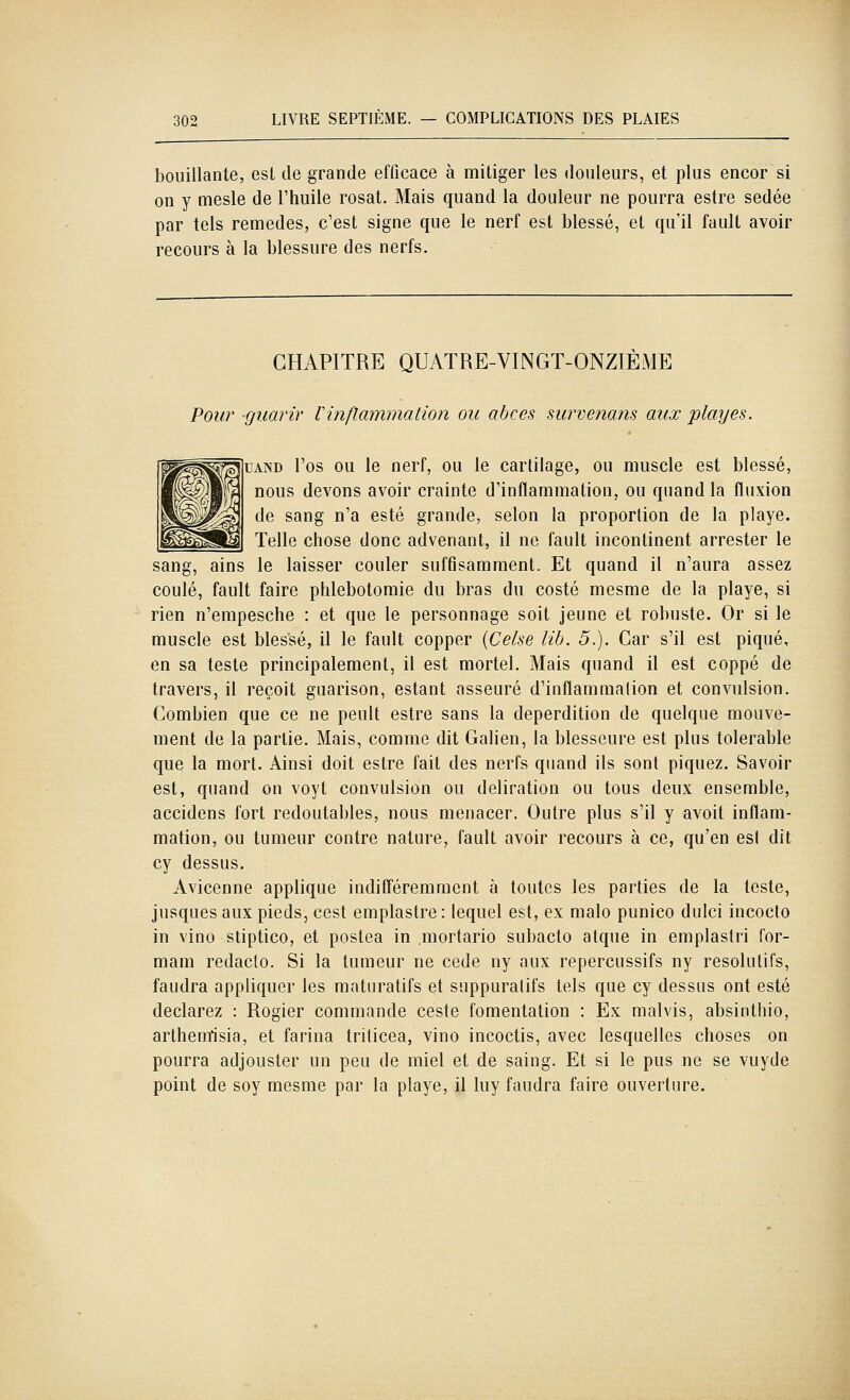 bouillante, esl de grande efficace à mitiger les douleurs, et plus encor si on y mesle de l'huile rosat. Mais quand la douleur ne pourra estre sedée par tels remèdes, c'est signe que le nerf est blessé, et qu'il fault avoir recours à la blessure des nerfs. CHAPITRE QUATRE-VINGT-ONZIÈME Pour guarir Vinflammation ou abcès survenans aux playes. UAND l'os ou le nerf, ou le cartilage, ou muscle est blessé, nous devons avoir crainte d'inflammation, ou quand la fluxion de sang n'a esté grande, selon la proportion de la playe. Telle chose donc advenant, il ne fault incontinent arrester le sang, ains le laisser couler suffisamment. Et quand il n'aura assez coulé, fault faire phlebotomie du bras du costé mesme de la playe, si rien n'empesche : et que le personnage soit jeune et robuste. Or si le muscle est blessé, il le fault copper {Celse lib. 5.). Car s'il est piqué, en sa teste principalement, il est mortel. Mais quand il est coppé de travers, il reçoit guarison, estant asseuré d'inflammation et convulsion. Combien que ce ne peult estre sans la déperdition de quelque mouve- ment de la partie. Mais, comme dit Galien, la blesseure est plus tolerable que la mort. Ainsi doit estre fait des nerfs quand ils sont piquez. Savoir est, quand on voyt convulsion ou déliration ou tous deux ensemble, accidens fort redoutables, nous menacer. Outre plus s'il y avoit inflam- mation, ou tumeur contre nature, fault avoir recours à ce, qu'en esl dit cy dessus. Avicenne applique indifféremment à toutes les parties de la teste, jusques aux pieds, cest emplastre : lequel est, ex malo punico dulci incocto in vino stiptico, et postea in .mortario subacto atque in emplastri for- mam redaclo. Si la tumeur ne cède ny aux repercussifs ny résolutifs, faudra appliquer les maturatifs et suppuratifs tels que cy dessus ont esté déclarez : Rogier commande ceste fomentation : Ex malvis, absinthio, arthemisia, et farina triticea, vino incoctis, avec lesquelles choses on pourra adjouster un peu de miel et de saing. Et si le pus ne se vuyde point de soy mesme par la playe, il luy faudra faire ouverture.