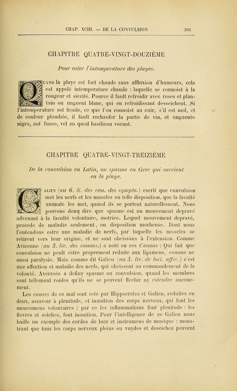 CHAPITRE QUATRE-VINGT-DOUZIÈME Pour oster tintemperature des playes. jUA>D la playe est fort chaude sans affluxion d'humeurs, cela est appelé intemperature chaude : laquelle se connoist à la rougeur et siccité. Pource il faidt refroidir avec roses et plan- tain ou unguent blanc, qui en refroidissant desseichent. Si 'intemperature est froide, ce que Ton connoist au cuir, s'il est mol, et de couleur plombée, il fault rechaufer la partie de vin, et unguenlo nigro, aut fusco, vel eo quod basilicon vocant. CHAPITRE QUATRE-VINGT-TREIZIÈME De la convulsion en Latin, ou spasme en Grec qui survient en la playe. ALiEzs [au 6. li. des eau. des sympto.) escrit que cunvulsion met les nerfs et les muscles en telle disposition, que la faculté animale les met, quand ils se portent naturellement. Nous M'i?, pouvons donq dire que spasme est un mouvement dépravé advenant à la faculté volontaire, motrice. Lequel mouvement dépravé, procède de maladie seulement, ou disposition morbeuse. Dont nous l'entendons estre une maladie de nerfs, par laquelle les muscles se retirent vers leur origine, et ne sont obeïssans à l'extension. Comme Avicenne iau 3. liv. des canons.) a noté en ces Canons : Qui fait que convulsion ne peult estre proprement réduite aux ligamens, comme ne aussi paralysie. Mais comme dit Galien [au 3. liv. de loci. affec.) c'est une affection et maladie des nerfs, qui obéissent au commandement de la volonté. Averroës a definy spasme ou convulsion, quand les membres sont tellement roides qu'ils ne se peuvent fléchir ny cstendre aucune- ment. Les causes de ce mal sont esté par Hippocrates et Galien, réduites en deux, assavoir à plénitude, et inanition des corps nerveux, qui font les mouvemens volontaires : par ce les inflammations font plénitude : les fièvres et seiches, font inanition. Pour rintelligence de ce Galien nous baille un exemple des cordes de lucz et instrumens de musique : mons- trant que tous les corps nerveux pleins ou vuydes et deseichez peuvent