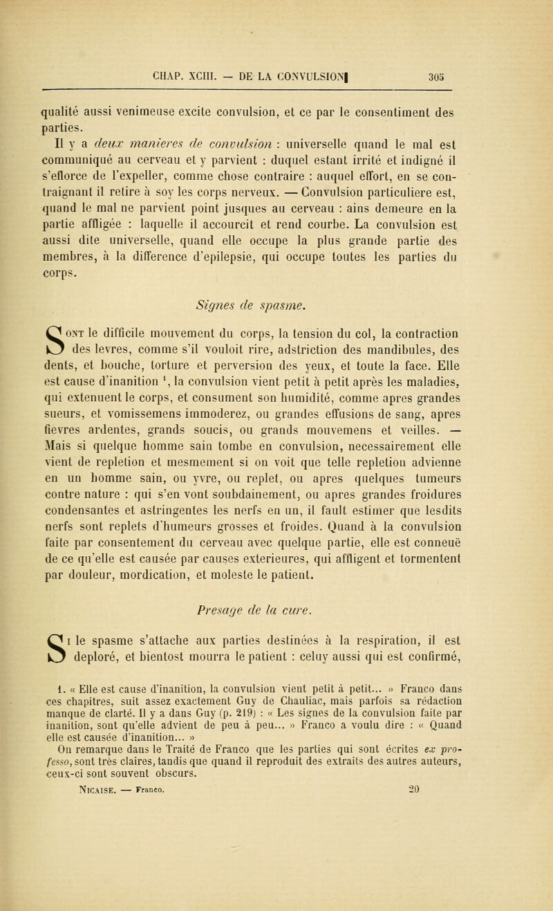 qualité aussi venimeuse excite convulsion, et ce par le consentiraent des parties. Il y a deux manierez de convulsion : universelle quand le mal est conamuniqué au cerveau et y parvient : duquel estant irrité et indigné il s'eflorce de Texpeller, comme chose contraire : auquel effort, en se con- traignant il retire à soy les corps nerveux. — Convulsion particulière est, quand le mal ne parvient point jusques au cerveau : ains demeure en la partie affligée : laquelle il accourcit et rend courbe. La convulsion est aussi dite universelle, quand elle occupe la plus grande partie des membres, à la différence d'epilepsie, qui occupe toutes les parties du corps. Signes de spasme. SONT le difficile mouvement du corps, la tension du col, la contraction des lèvres, comme s'il vouloit rire, adstriction des mandibules, des dents, et bouche, torture et perversion des yeux, et toute la face. Elle est cause d'inanition *, la convulsion vient petit à petit après les maladies, qui exténuent le corps, et consument son humidité, comme après grandes sueurs, et vomissemens immoderez, ou grandes effusions de sang, après fièvres ardentes, grands soucis, ou grands mouvemens et veilles. — Mais si quelque homme sain tombe en convulsion, nécessairement elle vient de repletion et mesmement si on voit que telle repletion advienne en un homme sain, ou yvre, ou replet, ou après quelques tumeurs contre nature : qui s'en vont soubdainement, ou après grandes froidures condensantes et astringentes les nerfs en un, il fault estimer que lesdits nerfs sont replets d'humeurs grosses et froides. Quand à la convulsion faite par consentement du cerveau avec quelque partie, elle est conneuë de ce qu'elle est causée par causes extérieures, qui affligent et tormentent par douleur, mordication, et moleste le patient. Présage de la cure. SI le spasme s'attache aux parties destinées à la respiration, il est déploré, et bientost mourra le patient : celuy aussi qui est confirmé, 1. « Elle est cause d'inanition, la convulsion vient petit à petit... » Franco dans ces chapitres, suit assez exactement Guy de Ctiauliac, mais parfois sa rédaction manque de clarté. Il y a dans Guy (p. 219) : « Les signes de la convulsion faite par inanition, sont qu'elle advient de peu à peu... » Franco a voulu dire : « Quand elle est causée d'inanition... « On remarque dans le Traité de Franco que les parties qui sont écrites ex pro- fessa, sont très claires, tandis que quand il reproduit des extraits des autres auteurs, ceux-ci sont souvent obscurs. NiCAISE. — Franco. 20