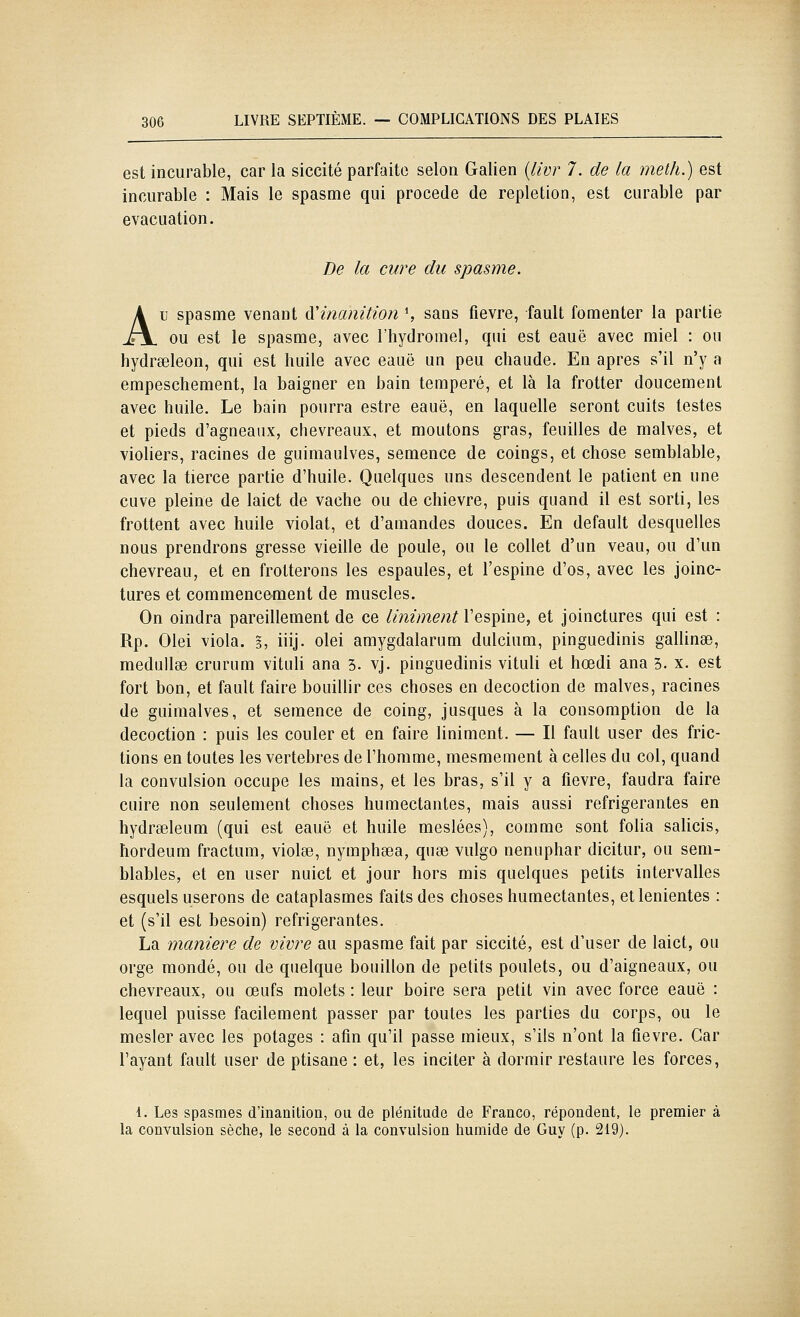 est incurable, car la siccité parfaite selon Galien {livr 7. de la meth.) est incurable : Mais le spasme qui procède de repletion, est curable par évacuation. De la cure du spasme. Au spasme venant à'inamtion S sans fièvre, fault fomenter la partie ou est le spasme, avec l'hydromel, qui est eauë avec miel : ou hydrseleon, qui est huile avec eauë un peu chaude. En après s'il n'y a empeschement, la baigner en bain tempéré, et là la frotter doucement avec huile. Le bain pourra estre eauë, en laquelle seront cuits testes et pieds d'agneaux, chevreaux, et moutons gras, feuilles de malves, et violiers, racines de guimaulves, semence de coings, et chose semblable, avec la tierce partie d'huile. Quelques uns descendent le patient en une cuve pleine de laict de vache ou de chievre, puis quand il est sorti, les frottent avec huile violât, et d'amandes douces. En default desquelles nous prendrons grosse vieille de poule, ou le collet d'un veau, ou d'un chevreau, et en frotterons les espaules, et l'espine d'os, avec les joinc- tures et commencement de muscles. On oindra pareillement de ce Uniment l'espine, et joinctures qui est : Rp. Olei viola. §, iiij. olei amygdalarum dulcium, pinguedinis gallinse, medullae crurum vituli ana 5. vj. pinguedinis vituli et hœdi ana 3. x. est fort bon, et fault faire bouillir ces choses en décoction de malves, racines de guimalves, et semence de coing, jusques à la consomption de la décoction : puis les couler et en faire Uniment. — Il fault user des fric- tions en toutes les vertèbres de l'homme, mesmement à celles du col, quand la convulsion occupe les mains, et les bras, s'il y a fièvre, faudra faire cuire non seulement choses humectantes, mais aussi réfrigérantes en hydreeleum (qui est eauë et huile meslées), comme sont folia sahcis, hordeum fractum, violée, nymphsea, quse vulgo nénuphar dicitur, ou sem- blables, et en user nuict et jour hors mis quelques petits intervalles esquels userons de cataplasmes faits des choses humectantes, etlenientes : et (s'il est besoin) réfrigérantes. La manière de vivre au spasme fait par siccité, est d'user de laict, ou orge mondé, ou de quelque bouillon de petits poulets, ou d'aigneaux, ou chevreaux, ou œufs molets : leur boire sera petit vin avec force eauë : lequel puisse facilement passer par toutes les parties du corps, ou le mesler avec les potages : afin qu'il passe mieux, s'ils n'ont la fièvre. Car l'ayant fault user de ptisane : et, les inciter à dormir restaure les forces, 1. Les spasmes d'inanition, on de plénitude de Franco, répondent, le premier à la convulsion sèche, le second à la convulsion humide de Guy (p. 219).