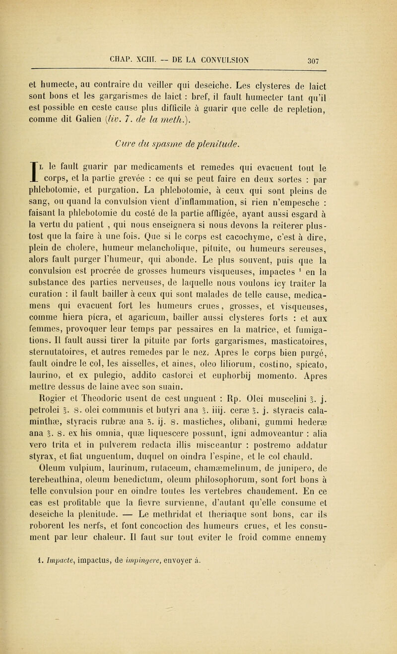 et humecte, au contraire du veiller qui deseiche. Les clysteres de laict sont bons et les gargarismes de laict : bref, il fault humecter tant qu'il est possible en ceste cause plus difficile à guarir que celle de repletion, comme dit Galien [liv. 7. de la meth.). Cure du spasme de plénitude. IL le fault guarir par médicaments et remèdes qui évacuent tout le corps, et la partie grevée : ce qui se peut faire en deux sortes : par phlebotomie, et purgation. La phlebotomie, à ceux qui sont pleins de sang, ou quand la convulsion vient d'inflammation, si rien n'empesche : faisant la phlebotomie du costé de la partie affligée, ayant aussi esgard à la vertu du patient , qui nous enseignera si nous devons la réitérer plus- tost que la faire à une fois. Que si le corps est cacochyme, c'est à dire, plein de cholere, humeur melancholique, pituite, ou humeurs séreuses, alors fault purger l'humeur, qui abonde. Le plus souvent, puis que la convulsion est procrée de grosses humeurs visqueuses, impactes * en la substance des parties nerveuses, de laquelle nous voulons icy traiter la curation : il fault bailler à ceux qui sont malades de telle cause, medica- mens qui évacuent fort les humeurs crues, grosses, et visqueuses, comme hiera picra, et agaricum, bailler aussi clysteres forts : et aux femmes, provoquer leur temps par pessaires en la matrice, et fumiga- tions. Il fault aussi tirer la pituite par forts gargarismes, masticatoires, sternutatoires, et autres remèdes par le nez. Apres le corps bien purgé, fault oindre le col, les aisselles, et aines, oleo liliorum, costino, spicato, laurino, et ex pulegio, addito castorei et euphorbij momento. Apres mettre dessus de laine avec son suain. Rogier et Theodoric usent de cest unguent : Rp. Olei muscelini 5. j. petrolei 3. s. olei communis et butyri ana 3- iiij- cera3 3. j. styracis cala- minthee, styracis rubrœ ana 3. ij. S. mastiches, olibani, gummi hederse ana 5- S- ex his omnia, quse liquescere possunt, igni admoveantur : alla vero trita et in pulverem redacta illis misceantur : postremo addatur styrax, et fiât unguentum, duquel on oindra l'espine, et le col chauld. Oleum vulpium, laurinum, rutaceum, chamsemelinum, de junipero, de terebenthina, oleum benedictum, oleum philosophorum, sont fort bons à telle convulsion pour en oindre toutes les vertèbres chaudement. En ce cas est profitable que la fièvre survienne, d'autant qu'elle consume et deseiche la plénitude. — Le methridat et Iheriaque sont bons, car ils roborent les nerfs, et font concoction des humeurs crues, et les consu- ment par leur chaleur. Il faut sur tout éviter le froid comme ennemy 1. Impacte, impactus, de impingere, envoyer à.