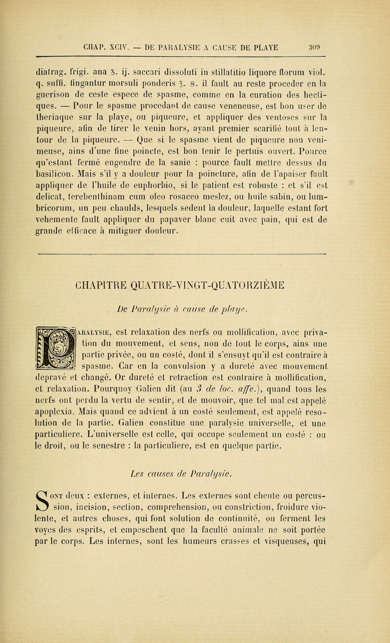 dialrag. frigi. ana 3. ij. saccari dissoluti in stillalitio liquore florum viol. q. suffi, fingantur morsuli ponderis 3. s. il fault au reste procéder en la guerison de ceste espèce de spasme, comme en la curation des liecli- ques. — Pour le spasme procédant de cause vénéneuse, est bon user de Iheriaque sur la playe, ou piqueure, et appliquer des ventôses sur la piqueure, afin de tirer le venin hors, ayant premier scarifié tout à len- teur de la piqueure. — Que si le spasme vient de piqueure non veni- meuse, ains d'une fine poinele, est bon tenir le pertuis ouvert. Pource qu'estant fermé engendre de la sanie : pource fault mettre dessus du basilicon. Mais s'il y a douleur pour la poincture, afin de l'apaiser fault appliquer de l'huile de euphorbio, si le patient est robuste : et s'il est délicat, lerebenthinam cum olco rosaceo meslez, ou huile sabin, ou lum- bricorum, un peu chaulds, lesquels sedent la douleur, laquelle estant fort véhémente fault appliquer du papaver blanc cuit avec pain, qui est de grande elficace à mitiguer douleur. CHAPITRE QUATRE-VINGT-QUATORZIÈME . De Paralysie à cause de playe. ARALYSiE, est rclaxaliou des nerfs ou mollification, avec priva- tion du mouvement, et sens, non de tout le corps, ains une partie privée, ou un costé, dont il s'ensuyt qu'il est contraire à spasme. Car en la convulsion y a dureté avec mouvement dépravé et changé. Or dureté et retraction est contraire à mollification, et relaxation. Pourquoy Galien dit (au ,? de loc. affe.), quand tous les ncifs ont perdu la vertu de sentir, et de mouvoir, que tel mal est appelé apoplexia. Mais quand ce advient à un costé seulement, est appelé reso- lution de la partie. Galien constitue une paralysie universelle, et une particulière. L'universelle est celle, qui occupe seulement un costé : ou le droit, ou le senestre : la particulière, est en quelque partie. Les causes de Paralysie. SONT deux : externes, et internes. Les externes sont cheute ou percus- sion, incision, section, compréhension, ou constriction, froidure vio- lente, et autres choses, qui font solution de continuité, ou ferment les voyes des esprits, et empeschent que la faculté animale ne soit portée par le corps. Les internes, sont les humeurs crasses et visqueuses, qui