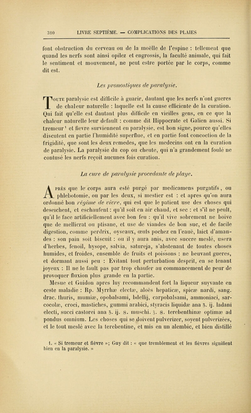 font obstruction du cerveau ou de la moelle de l'espine : tellement que quand les nerfs sont ainsi opilez et engrossis, la faculté animale, qui fait le sentiment et mouvement, ne peut estre portée par le corps, comme dit est. Les pronostiques de paralysie. TOUTE paralysie est difficile à guarir, dautant que les nerfs n'ont gueres de chaleur naturelle : laquelle est la cause efficiente de la curation. Qui fait qu'elle est dautant plus difficile en vieilles gens, en ce que la chaleur naturelle leur default : comme dit Hippocrate et Galien aussi. Si tremeur* et fièvre surviennent en paralysie, est bon signe, pource qu'elles discutent en partie l'humidité superflue, et en partie font concoclion de la frigidité, que sont les deux remèdes, que les médecins ont en la curation de paralysie. La paralysie du cop ou cheute, qui n'a grandement foulé ne contusé les nerfs reçoit aucunes fois curation. La cure de paralysie procédante de playe. APRÈS que le corps aura esté purgé par medicamens purgatifs, ou phlebotomie, ou par les deux, si mestier est : et après qu'on aura ordonné bon régime de vivre, qui est que le patient use des choses qui deseichent, et eschaufent : qu'il soit en air chaud, et sec : et s'il ne peult, qu'il le face artificiellement avec bon feu : qu'il vive sobrement ne boive que de mellicrat ou ptisane, et use de viandes de bon suc, et de facile digestion, comme perdrix, oyseaux, œuts pochez en l'eauë, laict d'aman- des : son pain soit biscuit : ou il y aura anis, avec succre meslé, usera d'herbes, fenoil, hysope, salvia, satureja, s'abstenant de toutes choses humides, et froides, ensemble de fruits et poissons : ne beuvant gueres, et dormant aussi peu : Evitant tout perturbation desprit, en se tenant joyeux : Il ne le fault pas par trop chaufer au commancement de peur de provoquer fluxion plus grande en la partie. Mesue et Guidon après luy recommandent fort la liqueur suyvante en ceste maladie : Rp. Myrrhse electœ, aloës hepaticse, spicee nardi, sang. drac. thuris, mumise, opobalsami, bdellij, carpobalsami, ammoniaci, sar- cocolse, croci, mastiches, gumnii arabici, styracis liquidée ana 3. ij. ladani electi, succi castorei ana 3. ij. s. niuschi. 5. s. terebenthinse optimœ ad pondus omnium. Les choses qui se doivent pulverizer, soyent pulverizées, et le tout meslé avec la terebentine, et mis en un alembic, et bien distillé 1. « Si treraeur et fièvre »; Guy dit : « que tremblement et les fièvres signifient bien en la paralysie. ■>•>