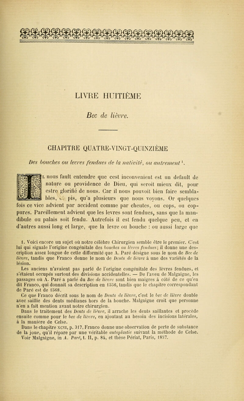 I^^^^^^^^^^^^^mm^^ LIVRE HUITIÈME Bec de lièvre. CHAPITRE QUATRE-VINGT-QUINZIÈME Des bouches ou lèvres fendues de la nativité, ou autrement *. L nous fault entendre que cest inconvénient est un default de nature ou providence de Dieu, qui seroit mieux dit, pour eslre glorifié de nous. Car il nous pouvoit bien faire sembla- bles, c, pis, qu'a plusieurs que nous voyons. Or quelques fois ce vice advient par accident comme par cheutes, ou cops, ou cop- pures. Pareillement advient que les lèvres sont fendues, sans que la man- dibule ou palais soit fendu. Autrefois il est fendu quelque peu, et en d'autres aussi long et large, que la lèvre ou bouche : ou aussi large que 1. Voici encore un sujet où notre célèbre Chirurgien semble être le premier. C'est lui qui signale l'origine congénitale des bouches ou lèires fendues; il donne une des- cription assez longue de cette difTormité que A. Paré désigne sous le nom de Bec de lièvre, tandis que Franco donne le nom de Dents de lièvre à une des variétés de la lésion. Les anciens n'avaient pas parlé de l'origine congénitale des lèvres fendues, et s'étaient occupés surtout des divisions accidentelles. — De l'aveu de Malgaigne, les passages où A. Paré a parlé du Bec de lièvre sont bien maigres à côté de ce qu'en dit Franco, qui donnait sa description en 1556, tandis que le chapitre correspondant de Paré est de 1568. Ce que Franco décrit sous le nom de Dents de lièvre, c'est le bec de lièvre double avec saillie des dents médianes hors de la bouche. Malgaigne croit que personne n'en a fait mention avant notre chirurgien. Dans le traitement des Dents de lièvre, il arrache les dents saillantes et procède ensuite comme pour le bec de lièvre, en ajoutant au besoin des incisions latérales, à la manière de Celse. Dans le chapitre xcvi, p. 317, Franco donne une observation de perte de substance de la joue, qu'il répare par une véritable autoplastie suivant la méthode de Celse. Voir MalgaigQe, in A. Paré, t. II, p. 8i, et thèse Périat, Paris, 1857.