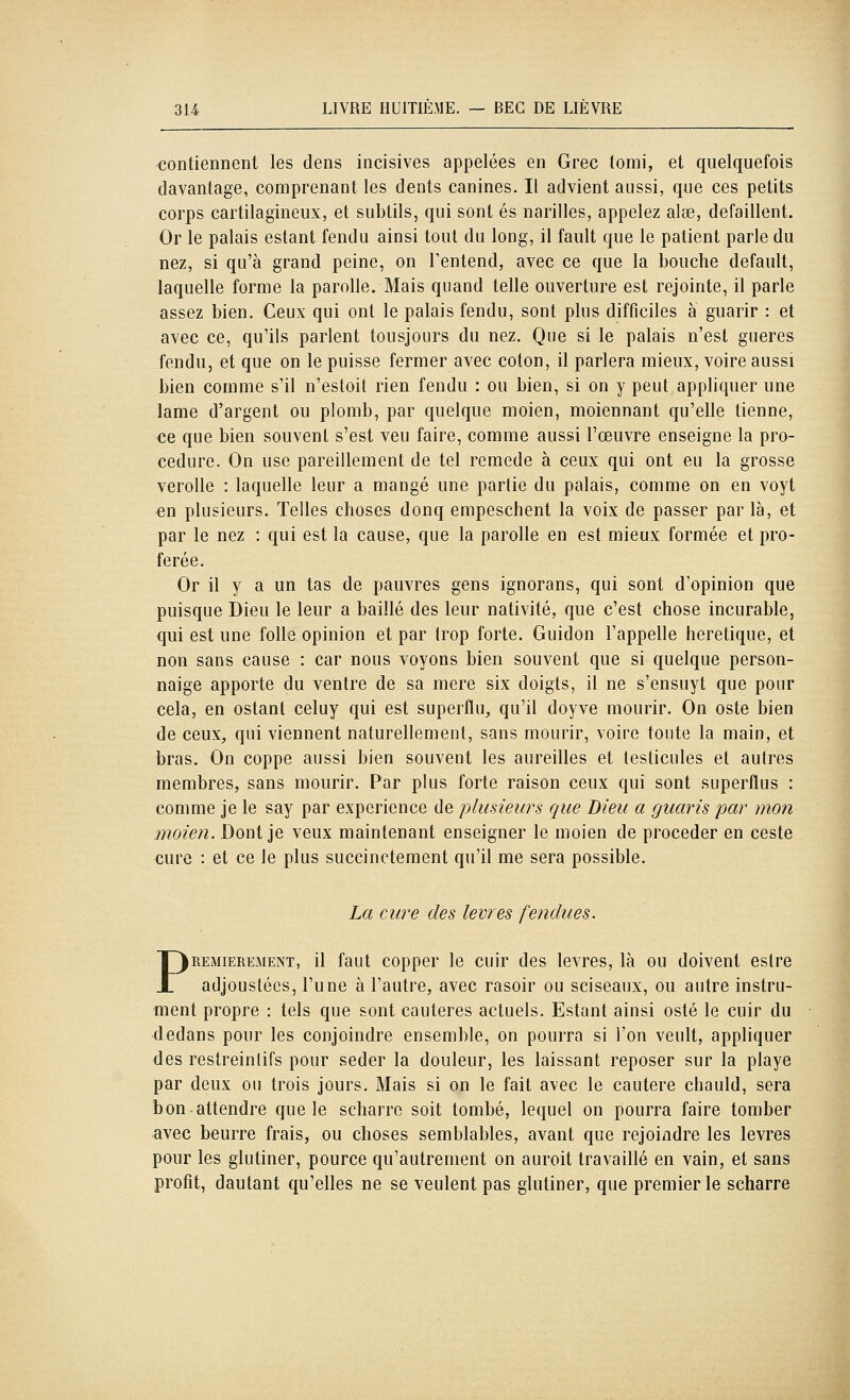 contiennent les dens incisives appelées en Grec tomi, et quelquefois davantage, comprenant les dents canines. Il advient aussi, que ces petits corps cartilagineux, et subtils, qui sont es narilles, appelez aise, défaillent. Or le palais estant fendu ainsi tout du long, il fault que le patient parle du nez, si qu'à grand peine, on Tentend, avec ce que la bouche default, laquelle forme la parolle. Mais quand telle ouverture est rejointe, il parle assez bien. Ceux qui ont le palais fendu, sont plus difficiles à guarir : et avec ce, qu'ils parlent tousjours du nez. Que si le palais n'est gueres fendu, et que on le puisse fermer avec coton, il parlera mieux, voire aussi bien comme s'il n'estoit rien fendu : ou bien, si on y peut appliquer une lame d'argent ou plomb, par quelque moien, moiennant qu'elle tienne, ce que bien souvent s'est veu faire, comme aussi l'œuvre enseigne la pro- cédure. On use pareillement de tel remède à ceux qui ont eu la grosse verolle : laquelle leur a mangé une partie du palais, comme on en voyt en plusieurs. Telles choses donq empeschent la voix de passer par là, et par le nez : qui est la cause, que la parolle en est mieux formée et pro- férée. Or il y a un tas de pauvres gens ignorans, qui sont d'opinion que puisque Dieu le leur a baillé des leur nativité, que c'est chose incurable, qui est une folle opinion et par trop forte. Guidon l'appelle hérétique, et non sans cause : car nous voyons bien souvent que si quelque person- naige apporte du ventre de sa raere six doigts, il ne s'ensuyt que pour cela, en estant celuy qui est superflu, qu'il doyve mourir. On oste bien de ceux, qui viennent naturellement, sans mourir, voire toute la main, et bras. On coppe aussi bien souvent les aureilles et testicules et autres membres, sans mourir. Par plus forte raison ceux qui sont superflus : comme je le say par expérience de plusieurs que Dieu a guaris par mon moien. Dont je veux maintenant enseigner le moien de procéder en ceste cure : et ce le plus succinctement qu'il me sera possible. La cure des lèvres fendues. PREMIEREMENT, il faut coppcr Ic cuir des lèvres, là ou doivent estre adjoustécs, l'une à l'autre, avec rasoir ou sciseaux, ou autre instru- ment propre : tels que sont cautères actuels. Estant ainsi osté le cuir du •dedans pour les conjoindre ensemble, on pourra si l'on veult, appliquer des restreintifs pour seder la douleur, les laissant reposer sur la playe par deux ou trois jours. Mais si on le fait avec le cautère chauld, sera bon attendre que le scharrc soit tombé, lequel on pourra faire tomber avec beurre frais, ou choses semblables, avant que rejoi/idre les lèvres pour les glutiner, pource qu'autrement on auroit travaillé en vain, et sans profit, dautant qu'elles ne se veulent pas glutiner, que premier le scharre