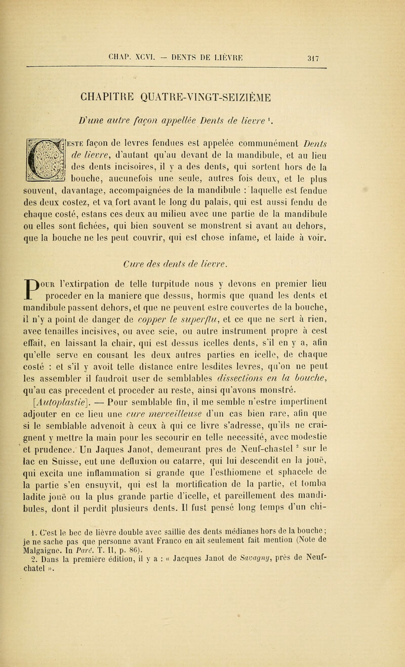 CHAPITRE QUATRE-VINGT-SEIZIÈME D'une autre façon appellée De?its de lièvre \ ESTE façon de lèvres fendues est appelée communément Dejits de lièvre, d'autant qu'au devant de la mandibule, et au lieu des dents incisoires, il y a des dents, qui sortent hors de la ] bouche, aucunefois une seule, autres fois deux, et le plus souvent, davantage, accompaignées de la mandibule : laquelle est fendue des deux costez, et va fort avant le long du palais, qui est aussi fendu de chaque costé, estans ces deux au milieu avec une partie de la mandibule ou elles sont fichées, qui bien souvent se monstrent si avant au dehors, que la bouche ne les peut couvrir, qui est chose infâme, et laide à voir. Cure des dents de lièvre. POUR l'extirpation de telle turpitude nous y devons en premier lieu procéder en la manière que dessus, hormis que quand les dents et mandibule passent dehors, et que ne peuvent estre couvertes de la bouche, il n'y a point de danger de copper le superflu, et ce que ne sert à rien, avec tenailles incisives, ou avec scie, ou autre instrument propre à cest effait, en laissant la chair, qui est dessus icelles dents, s'il en y a, afin qu'elle serve en cousant les deux autres parties en icelle, de chaque costé : et s'il y avoit telle dislance entre lesdites lèvres, qu'on ne peut les assembler il faudroit user de semblables dissections en la bouche, qu'au cas précèdent et procéder au reste, ainsi qu'avons monstre. [Autoplastie]. — Pour semblable fin, il me semble n'estre impertinent adjouter en ce lieu une cure merveilleuse d'un cas bien rare, afin que si le semblable advenoit à ceux à qui ce livre s'adresse, qu'ils ne crai- gnent y mettre la main pour les secourir en telle nécessité, avec modestie et prudence. Un Jaques Janot, demeurant près de Neuf-chastel ^ sur le lac en Suisse, eut une defluxion ou catarre, qui lui descendit en la joue, qui excita une inflammation si grande que l'esthiomene et sphacele de la partie s'en ensuyvit, qui est la mortification de la partie, et tomba ladite joue ou la plus grande partie d'icelle, et pareillement des mandi- bules, dont il perdit plusieurs dents. Il fust pensé long temps d'un chi- 1. C'est le bec de lièvre double avec saillie des dents médianesliors de la bouche; je ne sache pas que personne avant Franco en ait seulement fait mention (Noie de Malgaigne. In Paré. T. Il, p. 86). 2. Dans la première édition, il y a : « Jacques Janot de Savagny, près de Neuf- chatel )).