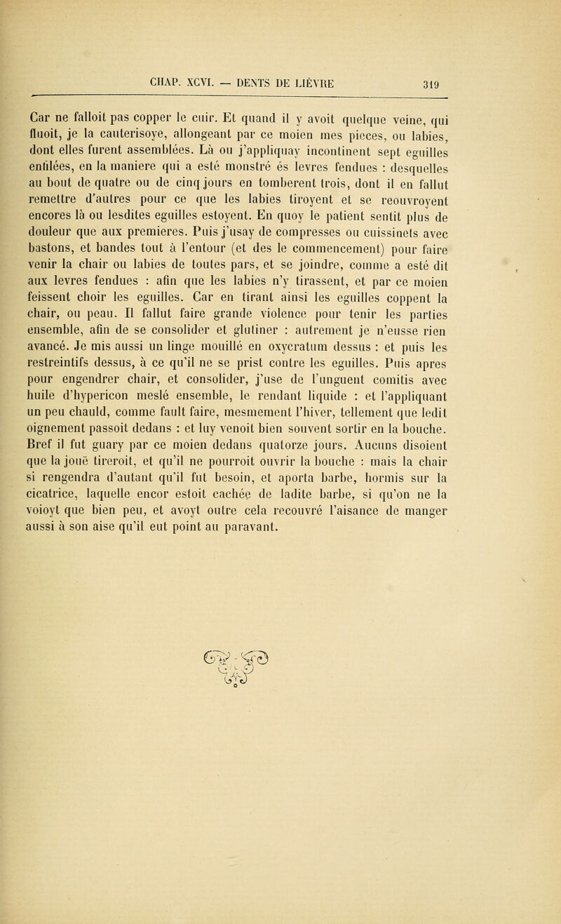 Car ne falloit pas copper le cuir. Et quand il y avoit quelque veine, qui fluoit, je la eaulerisoye, allongeant par ce moien mes pièces, ou labiés, dont elles furent assemblées. Là ou j'appliquay incontinent sept eguilles enfilées, en la manière qui a esté monstre es lèvres fendues : desquelles au bout de quatre ou de cinq jours en tombèrent trois, dont il en fallut remettre d'autres pour ce que les labiés tiroyent et se reouvroyent encores là ou lesdiles eguilles estoyent. En quoy le patient sentit plus de douleur que aux premières. Puis j'usay de compresses ou cuissinets avec bastons, et bandes tout à l'entour (et des le commencement) pour faire venir la chair ou labiés de toutes pars, et se joindre, comme a esté dit aux lèvres fendues : afin que les labiés n'y tirassent, et par ce moien feissent choir les eguilles. Car en tirant ainsi les eguilles coppent la chair, ou peau. Il fallut faire grande violence pour tenir les parties ensemble, afin de se consolider et glutiner : autrement je n'eusse rien avancé. Je mis aussi un linge mouillé en oxycratum dessus : et puis les restreintifs dessus, à ce qu'il ne se prist contre les eguilles. Puis après pour engendrer chair, et consolider, j'use de l'unguent comitis avec huile d'hypericon meslé ensemble, le rendant liquide : et l'appliquant un peu chauld, comme fault faire, mesmement l'hiver, tellement que ledit oignement passoit dedans : et luy venoit bien souvent sortir en la bouche. Bref il fut guary par ce moien dedans quatorze jours. Aucuns disoient que la joue tireroit, et qu'il ne pourroit ouvrir la bouche : mais la chair si rengendra d'autant qu'il fut besoin, et aporta barbe, hormis sur la cicatrice, laquelle encor esloit cachée de ladite barbe, si qu'on ne la voioyt que bien peu, et avoyt outre cela recouvré l'aisance de manger aussi à son aise qu'il eut point au paravant.