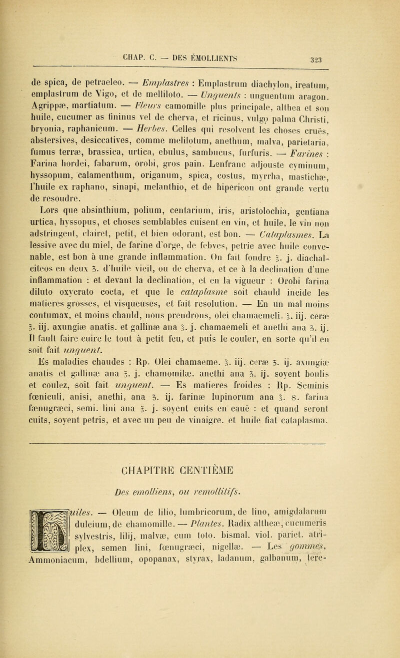 de spica, de petraeleo. — Emplmtres : Emplastnmi diachylon, ireatum, emplastnim de Vigo, et de melliloto. — Ungiients : ungiientum aragoii! Agrippée, martiatum. — Fleurs camomille plus principale, althea et son huile, cucumer as fininus vel de cherva, et ricinus, vulgo palma Ghristi, bryonia, raphanicum. — Herbes. Celles qui résolvent les choses crues, abstersives, desiccatives, comme melilotum, anethum, malva, parietaria, fumus terrœ, brassica, urtica, ebulus, sambucus, fiirfuris. — Farines : Farina hordei, fabarum, orobi, gros pain. Lenfranc adjouste cyniinum, hyssopum, calamenthiim, origanum, spica, costiis, myrrha, mastichœ, l'huile ex raphano, sinapi, melanthio, et de hipericon ont grande vertu de résoudre. Lors que absinthium, polium, centarium, iris, aristolochia, gentiana urtica, hyssopus, et choses semblables cuisent en vin, et huile, le vin non adstringent, clairet, petit, et bien odorant, est bon. — Cataplasmes. La lessive avec du miel, de farine d'orge, de febves, pétrie avec huile conve- nable, est bon aune grande inflammation. On fait fondre 3. j. diachal- citeos en deux 3. d'huile vieil, ou de cherva, et ce à la declination d'une inflammation : et devant la declination, et en la vigueur : Orobi farina dilulo oxycrato cocta, et que le cataplasme soit chauld incide les matières grosses, et visqueuses, et fait resolution. — En un mal moins contumax, et moins chauld, nous prendrons, olei chamaemeli. 3. iij. cerse 3. iij. axungise anatis. et gallinse ana 3. j. chamaemeli et anethi ana 3. ij. Il fault faire cuire le tout à petit feu, et puis le couler, en sorte qu'il en soit fait unguent. Es maladies chaudes : Rp. Olei chamaeme. 5. iij- cerse 5. ij. axungise anatis et gallinse ana 5. j. chamomilee. anethi ana 5. ij. soyent boulis et coulez, soit fait unguent. — Es matières froides : Rp. Seminis fœniculi, anisi, anethi, ana 3. ij. farinée lupinorum ana 3. s. farina fsenugrseci, semi. Uni ana 3. j. soyent cuits en eauë : et quand seront cuits, soyent pétris, et avec un peu de vinaigre, et huile fiat cataplasma. CHAPITRE CENTIEME Des emolliens, ou remollitifs. uiles. — Oleum de lilio, lumbricorum, de lino, amigdalarum dulciunijde chamomille. — Plantes. Radix altheœ, cucumeris sylvestris, lilij, malvse, cum toto. bismal. viol, pariet. atri- plex, semen Uni, fœnugra3ci, nigellœ. — he^ gommes, Ammoniacum, bdellium, opopanax, styrax, ladanum, galbanum, tere-