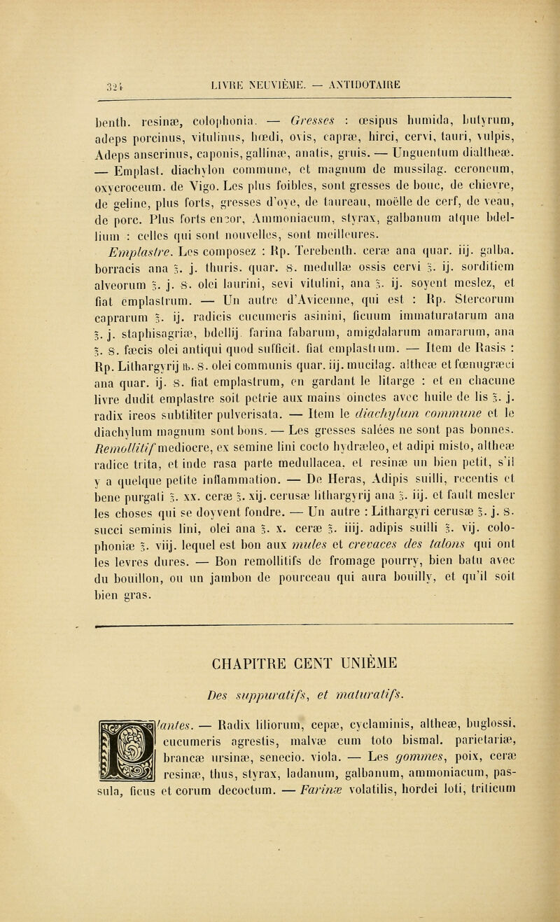 benth. rcsinse, coloplionia. — Gresscs : œsipus humida, Liilyriim, adeps porciniis, vitulimis, hœdi, ovis, capi'ce, hirci, cervi, tauri, viilpis, Adeps anscriniis, caponis, gallinse, anatis, giiiis. — Unguentiim dialtheaa. Emplast. diachylon commiiiift, et magnum de miissilag. ceroneiim, oxycroceiim. de Vigo. Les plus foibics, sont grosses de bouc, de eliievre, de geline, plus forts, gresses d'oye, de taureau, moelle de cerf, de veau, de porc. Plus forts en^or, Ammoniacum, styrax, galbanum atque bdel- lium : celles qui sont nouvelles, sont meilleures. Emplastre. Les composez : Rp. Terebenlh. cerse ana quar. iij. galba, borracis ana g. j. thuris. quar. 8. medullœ ossis cervi 5. ij. sorditiem alveorum 5. j. s. olei laurini, sévi vilulini, ana l. ij. soyent meslez, et fiât emplaslrum. — Un autre d'Avicenne, qui est : Rp. Stercorum caprarum 5. ij. radicis cucumeris asinini, ficuum immaturatarum ana §. j. staphisagriee, bdcllij. farina fabarum, amigdalarum amararum, ana 5. 8. fcecis olei antiqui quod sufficit. fiât cmplastium. — Item de Rasis : Rp. Lithargyrij tb.8. olei communis quar. iij. mucilag. althese etfœnugrœei ana quar. ij. 8. fiât emplaslrum, en gardant le litarge : et en chacune livre dudit emplastre soit pétrie aux mains oinctes avec huile de lis 3. j. radix ireos subtiliter pulverisata. — Item le diachylum commune et le diachylum magnum sont bons. — Les gresses salées ne sont pas bonnes. RemoUitif m^àxoci-Q, ex semine lini cocto hydrœleo, et adipi misto, altheœ radice trita, et inde rasa parte medullacea. et résinée un bien petit, s'il y a quelque petite inflammation. — De Heras, Adipis suilli, recentis et bene purgali g. xx. cerse 5. xij. cerusse lithargyrij ana g. iij. et fault mesler les choses qui se doyvent fondre. — Un autre : Lithargyri cerusse 3. j. 8. succi seminis lini, olei ana 5. x. cerse 5. iiij- adipis suilli 5. vij. colo- pbonice 3. viij. lequel est bon aux mules et crevaces des talons qui ont les lèvres dures. — Bon remoUitifs de fromage pourry, bien batu avec du bouillon, ou un jambon de pourceau qui aura bouilly, et qu'il soit bien sras. CHAPITRE CENT UNIÈME Des suppuratifs, et maturatifs. Yanfes. — Radix liliorum, cepse, cyclaminis, altheœ, buglossi, cucumeris agrestis, malvse cum toto bismal. parietariœ, brancœ ursinse, senecio. viola. — Les gommes, poix, cerEe résinée, tlms, styrax, ladanum, galbanum, ammoniacum, pas- sula, ficus et corum decoctum. — Farinœ volatilis, hordei loti, trilicum