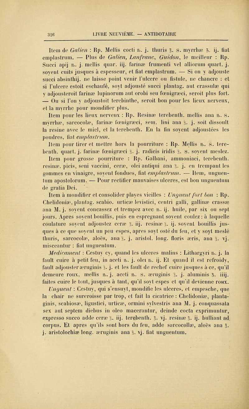 Item de Galien : Rp. Mellis cocti tb. j. thiiris §. s. myniiœ 5. ij. fiât emplastrum. — Plus de Galien, Lanfranc^ Guidon^ le meilleur : Rp. Succi apij ft. j. mellis quar. iij. farinée frumenti vel alliorum quart, j. soyent cuits jusques à espesseur, et fiât emplastrum. — Si on y adjouste succi absinthij. ne laisse point venir Tulcere ou fistule, ne chancre : et si l'ulcère estoit eschaufé, soyt adjouste succi plantag. aut crassulse qui y adjousteroit farinée lupinorum aut orobi seu fœnigrœci, seroit plus fort. — Ou si l'on y adjoustoit terebinthe, seroit bon pour les lieux nerveux, et la myrrhe pour mondifier plus. Item pour les lieux nerveux : Rp. Résinée terebenlh. mellis ana tb. s. myrrhee, sarcocolee, farinée fœnigreeci, sem. Uni ana %. j. soit dissoult la résine avec le miel, et la terebenth. En la fin soyent adjoustées les poudres, fiât emplastrum. Item pour tirer et mettre hors la pourriture : Rp. Mellis ft. s. tere- benth. quart, j. farinée fœnigreeci g- j. radicis iridis 3. s. soyent meslez. Item pour grosse pourriture : Rp. Galbani, ammoniac!, terebenth. résinée, picis, seni vaccini, cera3, olei antiqui ana §• j- en trempant les gommes en vinaigre, soyent fondues, fiât emplastrum. — Item, unguen- lum apostolorum. — Pour rectifier mauvaises ulcères, est bon unguentum de gratia Dei. Item à montlifier et consolider playes vieilles : Unguent fort boîi : Rp. Chelidoniee, plantag. scabio. urticee levistici, centri galli, gallinee crassee ana M. j. soyent concassez et trempez avec tb. ij. huile, par six ou sept jours. Apres soyent bouillis, puis en espregnant soyent coulez: à laquelle coulature soyent adjoustez ceree 5. iij. résinée '3. ij. soyent bouillis jus- ques à ce que soyent un peu espes, après soyt osté du feu, et y soyt meslé thuris, sarcocolee, aloës, ana 3. j. aristol. long, floris eeris, ana 3. vj. niisceantur : fiât unguentum. Médicament : Cestuy cy, quand les ulcères malins : Lilhargyri tb. j. la fault cuire à petit feu, in aceti tb. j. olei tb. ij. Et quand il est refroidy, fault adjouster airuginis 5. j- et les fault de rechef cuire jusques à ce, qu'il demeure roux, m^ellis tb. j. aceti tb. s. eeiiiginis 5. j- aluminis 3. iiij. faites cuire le tout, jusques à tant, qu'il soyt espes et qu'il devienne roHX. Unguent : Cestuy, qui s'ensuyt, mondifie les ulcères, et empesche, que 1b chair ne surcroisse par trop, et fait la cicatrice : Chelidoniee, planta- ginis, scabiosee, ligustici, urticee, ormini sylvestris ana M. j. conquassata sex aut septem diebus in oleo macerantur, deinde cocta exprimuntur, expresso succo ad de ceree 3. iij. terebenth. 3- vj. résinées, ij. bulliant ad corpus. Et après qu'ils sont hors du feu, adde sarcocollee, aloës ana 3. j. aristolochiee long, eeruginis ana '3. vj. fiât unguentum.