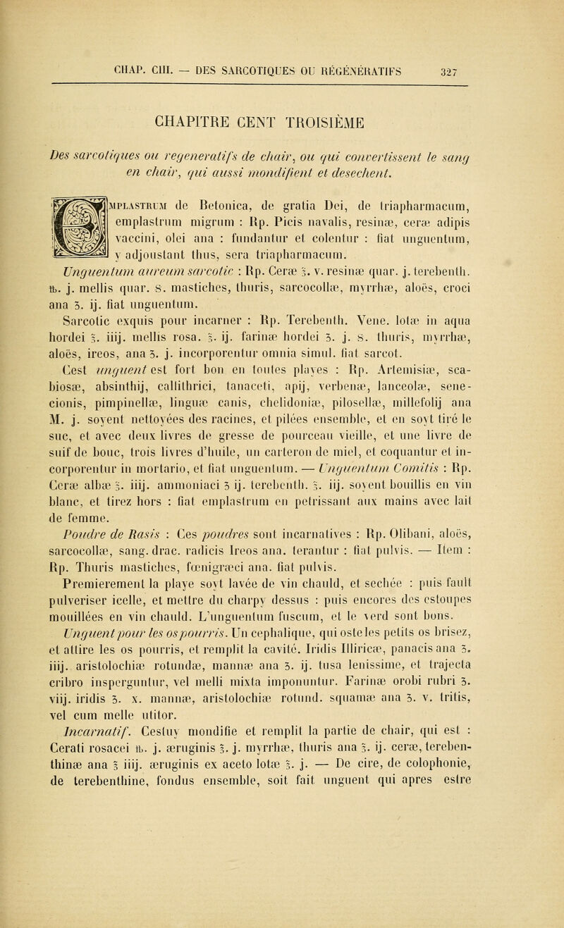 CHAP. cm. — DES SARCOTIQUES OU RÉGÉNÉRATIFS 32: CHAPITRE CENT TROISIÈME Des narcotiques ou regeneraiifs de chair, ou qui convertissent le sang en chair, qui aussi mondifient et desechent. MPLASTRUM (le Betonica, de gratia Dei, de triajjharmacum, eraplastrum migriim : Rp. Picis navalis, résinée, ceraî adipis vaccini, olei ana : fiindantur et colentiir : fiât iinguentum, ^ y adjoListant thiis, sera triapharmacum. Unguentum aureum sarcotic : Rp. Cerse 3. v. resinse quar. j. terebenth. tb. j. mellis quar. s. mastiches, Ihiiris, sarcocollœ, myrrhœ, aloës, croci ana 3. ij. fiât unguentum. Sarcolic exquis pour incarner : Rp. Terebenth. Vene. lotaî in aqua hordei 5. iiij. mellis rosa. 5- ij- farinée hordei 3. j. 8. tliuris, myrrhse, aloës, ireos, ana 5. j. incorporentur omnia simul. fiât sarcot. Cest unguent est fort bon en loules playes : Rp. Artemisiœ, sca- biosse, absinthij, callithrici, tanaceti, apij, verbenaî, lanceolaî, sene- cionis, pimpinella3, lingua) canis, cbelidoniœ, pilosellœ, millefolij ana M. j. soyent nettoyées des racines, et pilées ensemble, et en soyt tiré le suc, et avec deux livres de gresse de pourceau vieille, et une livre de suif de bouc, trois livres d'Imile, un carteron de miel, et coquantur et in- corporentur in morlario, et fiât unguentum. — Unguentiim Comitis : Rp. Ccrœ albœ 3. iiij. ammoniaci 5 ij. terebenth. 3. iij- soyent bouillis en vin blanc, et tirez hors : fiât emplastruQi en pétrissant aux mains avec lait de femme. Poudre de Rasis : Ces poudres sont incarnatives : Rp. Olibani, aloës, sarcocollce, sang. drac. radicis Ireos ana. terantur : fiât pulvis. — Item : Rp. Thuris mastiches, fœnigrœci ana. fiât pulvis. Premièrement la playe soyt lavée de vin chaidd, et sechée : puis fault pulvériser icelle, et mettre du charpy dessus : puis encores des cstoupes mouillées en vin chauld. L'unguentum fuscum, et le \erd sont bons. Unguent pour tes os pourris. Un cephalique, qui osteles petits os brisez, et attire les os pourris, et remplit la cavité. Iridis Illirica:!, panacisana 3. iiij. aristolochiee rotundse, mannœ ana 3. ij. tusa lenissime, et trajecta cribro insperguntur, vel melli mixta imponuntur. Farinée orobi rubri 3. viij. iridis 3. x. mannœ, aristolochiee rotund. squamse ana 3. v. tritis, vel cum melle utitor. Incarnatif. Cesluy mondifie et remplit la partie de chair, qui est : Cerati rosacei tb. j. œruginis 3. j. myrrhœ, thuris ana %. ij. cerse, tereben- tliinee ana 3 iiij- œruginis ex aceto lotœ 3. j- — De cire, de colophonie, de térébenthine, fondus ensemble, soit fait unguent qui après eslre