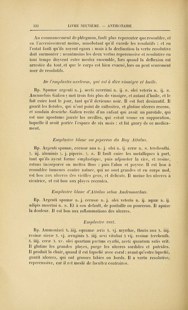 Au coîîimancement de phlegmon, fault plus repercuter queresouldre, et en raccroisscment moins, nonobstant qu'il excède les résolutifs : et en Testât fault qu'ils soyent égaux : mais à la declination la vertu résolutive doit surmonter : neantmoins les deux vertus repercussive et résolutive en tout temps doyvent estre meslez ensemble, fors quand la defluxion est arrestée du tout, et que le corps est bien évacue, lors on peut seurement user de résolutifs. De l'emplastre oxeleum^ qui est à dire vinaigre et huile. Rp. Spumae argenti tb. j. aceti acerrimi tb. ij. s. olei veleris ib. ij. s. Aucunefois Galieny met trois fois plus de vinaigre, et autant d'huile, et le fait cuire tout le jour, tant qu'il devienne noir. Il est fort desiccatif. Il guarit les fistules, qui n'ont point de callositez, et glutine ulcères recens, et soudain deseiche. Galien recite d'un enfant qui avoit un parotide, qui est une apostumo jouxte les oreilles, qui estoit venue en suppuration, laquelle il avoit portée l'espace de six mois : et fut guary de ce médica- ment. Emplûslre blanc ou pipereos du Roij Attalus. Rp. Argenti spumse, cerusœ ana tb. j. olei tb. ij. cerse tb. s. tcrebenthi. 3. iij. aluminis §. j. piperis. 3. S. Il fault cuire les métalliques à part, tant qu'ils ayent forme emplastique, puis adjousler la ciie, et résine, estans incorporez on metti'a thus : puis l'alun et poyvre. 11 est bon à resoultlre tumeurs contre nature, qui ne sont grandes et en corps mol, est bon aux ulcères des vieilles gens, et délicats. Il meine les ulcères à cicatrice, et est bon aux playes récentes. Emplastre blanc d'Attalus selon Andromachus. Rp. Argenti spumse tb. j. cerusse tb. j. olei veteris tb. ij. aquœ tb. ij. adipis anserini tb. s. Et à son default, de poulaille ou pourceau. Il apaise la douleur. Il est bon aux inflamraations des ulcères, Emplastre vert. Rp. Ammoniaci 5. iiij. squamœ a3ris 3. ^j. myrrhœ, tliuris ana 3. iiij. resinœ siccse 3. vj. œruginis 5. iiij. sévi vitulini 3 vij. résinée terebenth. 3. iiij. ceree 5. xv. olei quartam partem cyathi, aceti quantum satis erit. Il glutine les grandes playes, purge les ulcères sordides et putrides. Il produit la chair, quand il est liquéfié avec coral : avant qu'estre liquéfié, guarit ulcères, qui ont grosses labiés ou bords. Il a vertu résolutive,^ repercussive, car il est meslé de facultez contraires.