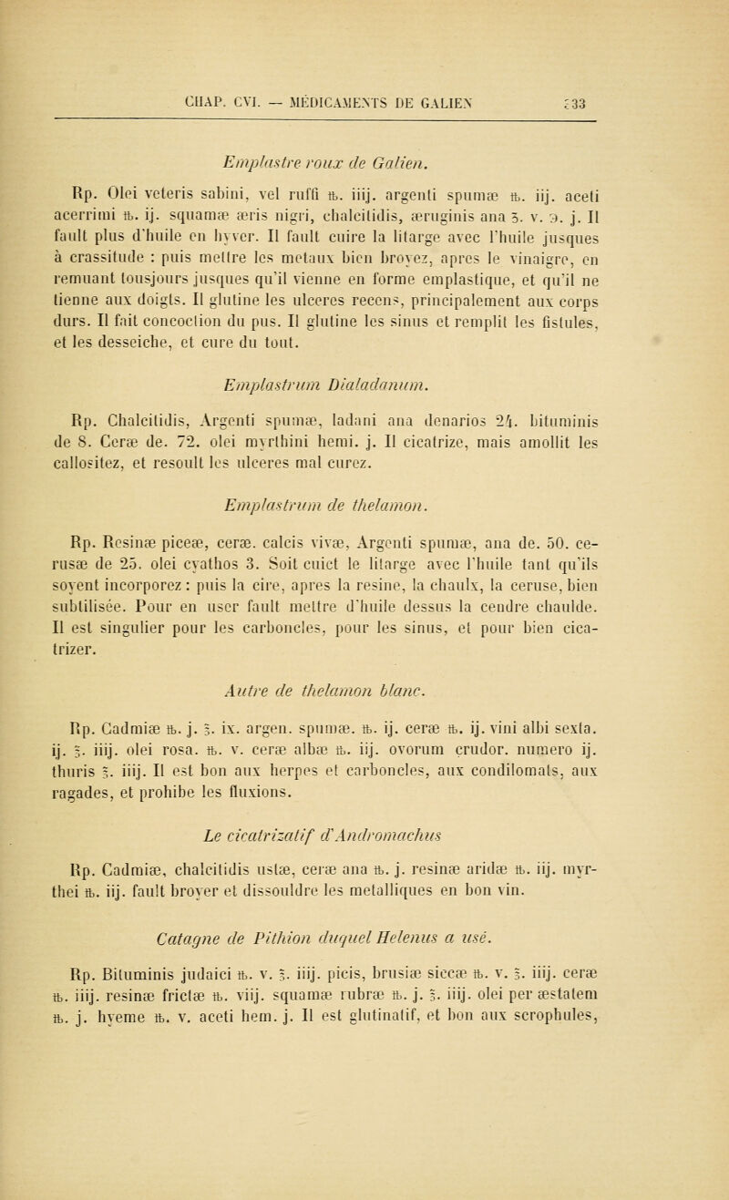 Emplastre roux de Galien. Rp. Olei veteris sabini, vel riiffi tt. iiij. argeuli spiimœ tt. iij. aceti acerriini a. ij. squamœ œris nigri, chalcilidis, teniginis ana 5. v. 3. j. Il fault plus clhuile en hyver. Il faiilt cuire la litarge avec l'huile jusques à crassitude : puis meKre les métaux bien broyez, après le vinaigre, en remuant tousjours jusques qu'il vienne en forme emplastique, et qu'il ne tienne aux doigts. Il gluline les ulcères reccns, principalement aux corps durs. Il fait concoclion du pus. Il glutine les sinus et remplit les fistules, et les desseiche, et cure du tout. Ejnplastrum Blaladowim. Rp. Clialcitidis, Argonti spumte, laJani ana denarios 2i. Liturainis de 8. Cerse de. 72. olei myrlhini hemi. j. Il cicatrize, mais amollit les callositez, et resouU les ulcères mal curez. Emplastrum de thelamon. Rp. Résinée piceee, cerae. calcis vives, Argcnti spuma:', ana de. 50. ce- rusae de 25. olei cyathos 3. Soit cuict le lilarge avec l'huile tant qu'ils soyent incorporez : puis la cire, après la résine, la chaulx, la ceruse, bien subtilisée. Pour en user fault meltre d'huile dessus la cendre chaulde. Il est singulier pour les carboncles, pour les sinus, et pour bien cica- trizer. Autre de thelamon blanc. Rp. Cadmise ft. j. 3. ix. argen. spumee. ft. ij. certe ft. ij. vini albi sexta. ij. 5. iiij. olei rosa. tt. v. cerse albœ fc. iij. ovorum çrudor. numéro ij. thuris 3. iiij. Il est bon aux herpès et carboncles, aux condilomals. aux ragades, et prohibe les fluxions. Le cicatrizatif dWndromachiis Rp. Cadmiœ, chalcilidis usl^e, certe ana a. j. résinée aridse ft. iij. myr- thei ft. iij. fault broyer et dissouldre les métalliques en bon vin. Catagne de Pithion duquel Helenus a usé. Rp. Bituminis judaici tt. v. 3. iiij. picis, brusise siccee tb. v. 3. iiij. cerœ ft. iiij. résinée frictœ tt. viij. squama? rubra;^ tt,. j. 3. iiij. olei per eestatem tt. j. hyeme tt. v. aceti hem. j. Il est ghitinatif, et bon aux scrophules,