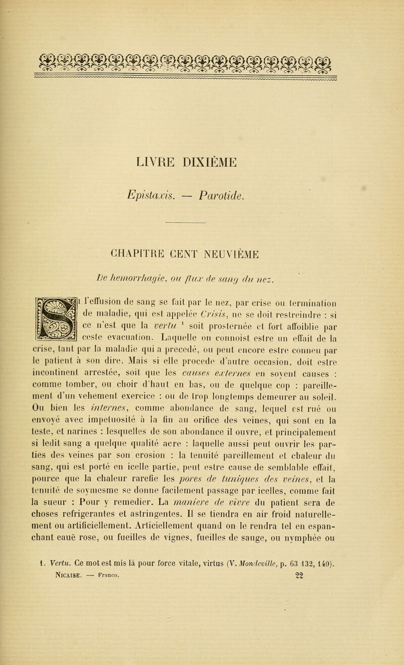 p^^^^<5§^^^^^^^^^^ LIVRE DIXIÈME Epistaxis. — Parotide. CHAPITRE CENT NEUVIÈME De hemorr/iagie, ou flux de sang du nez. I reffusion de sang se fait par le nez, par crise on termination de maladie, qni est appelée Crisis, Jic se doit restreindre : si ce n'est qne la vertu * soit prosternée et fort atToiblie par cesie evacnation. Laqnelle on connoist estre un efîait de la crise, tant par la maladie qui a précédé, ou peut encore estre conneu par le patient à son dire. Mais si elle procède d'autre occasion, doit estre incontinent arrestée, soit que les causes externes en soycnt causes : comme tomber, ou choir d'haut en bas, ou de quelque cop : pareille- ment d'un véhément exercice : ou de trop longtemps demeurer au soleil. Ou bien les internes, comme abondance de sang, lequel est rué ou envoyé avec impétuosité à la fin au orifice des veines, qui sont en la teste, et narines : lesquelles de son abondance il ouvre, et principalement si ledit sang a quelque qualité acre : laquelle aussi peut ouvrir les par- ties des veines par son érosion : la ténuité pareillement et chaleur du sang, qui est porté en icelle partie, peut estre cause de semblable effait, pource que la chaleur raréfie les pores de tuniques des veines., et la ténuité de soymesme se donne facilement passage par icelles, comme fait la sueur : Pour y remédier. La manière de vivre du patient sera de choses réfrigérantes et astringentes. Il se tiendra en air froid naturelle- ment ou artificiellement. Articiellement quand on le rendra tel en espan- chant eauë rose, ou fueilles de vignes, fueilles de sauge, ou nymphée ou 1. Vertu, Ce mot est mis là pour force vitale, virtus {Y.Mondeville, p. 63 132, 140). NiCAlSE. — Franco. 22