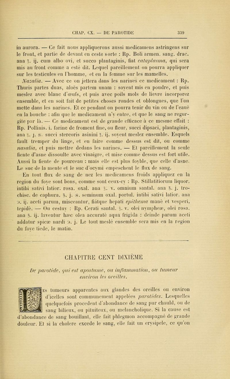 in aurora. — Ce fait nous appliquerons aussi medicamens astringens sur le front, et partie de devant en ceste sorte : Rp. Boli arraen. sang. drac. ana ?• ij. cum albo ovi. et succo plantaginis, fiât cataplasma, qui sera mis au front comme a esle dit. Lequel pareillement on pourra appliquer sur les testicules en Thomme, et en la femme sur les mamelles. JSazalia. — Avec ce on jettera dans les narines ce médicament : Rp. Thuris partes duas, aloës partem unam : soyent mis on poudre, et puis meslez avec blanc dœufs, et puis avec poils mois de lièvre incorporez ensemble, et en soit fait de petites choses rondes et oblongues, que l'on mette dans les narines. Et ce pendant on pourra tenir du vin ou de l'eauë en la bouche : afin que le médicament n'y entre, et que le sang ne régur- gite par là. — Ce médicament est de grande efficace à ce mesme effait : Rp. Pollinis. i. farine de froment fine, ou fleur, succi dipsaci, plantaginis, ana j. j. s. succi stercoris asinini %• ij. soyent meslez ensemble. Esquels fault tremper du linge, et en faire comme dessus est dit, ou comme nasalia, et puis mettre dedans les narines. — Et pareillement la seule fiente d'asne dissoulte avec vinaigre, et mise comme dessus est fort utile. Aussi la fiente de pourceau : mais elle est plus foyble, que celle d'asne. Le suc de la mente et le suc d'ocymi empeschent le flux de sang. En tout flux de sang de nez les medicamens froids appliquez en la région du foye sont bons, comme sont ceux-cy : Rp. Stillatitiorum liquor. intibi sativi latior. rosa. oxal. ana ?. v. omnium santal, ana 3. j. tro- chisc. de caphura. 5. j. S. seminum oxal. portiil. intibi sativi latior. ana 3, ij. aceti parum, misceantur, fiâtque hepati epithema manè et vesperi, tepidè. — Ou cestuy : Rp. Cerati santal. %. v. olei nymphe», olei rosa. ana 5. ij. laventur hœc olea accuratè aqua frigida : deinde parum aci.^li addatur spicce nardi 3. j. Le tout meslé ensemble sera mis en la région du fùve tiède, le matin. CHAPITRE CENT DIXIEME Le parotide, qui est apostume, ou inflammation^ ou tumeur environ les oreilles. ES tumeurs apparentes aux glandes des oreilles ou environ d'icelles sont communément appelées parotides. Lesquelles quelquefois procèdent d'abondance de sang pur chauld, ou de J sang bilieux, ou pituiteux, ou melancholique. Si la cause est d'abondance de sang bouillant, elle fait phlegmon accompagné de grande douleur. Et si la cholere excède le sang, elle fait un erysipele, ce qu'on