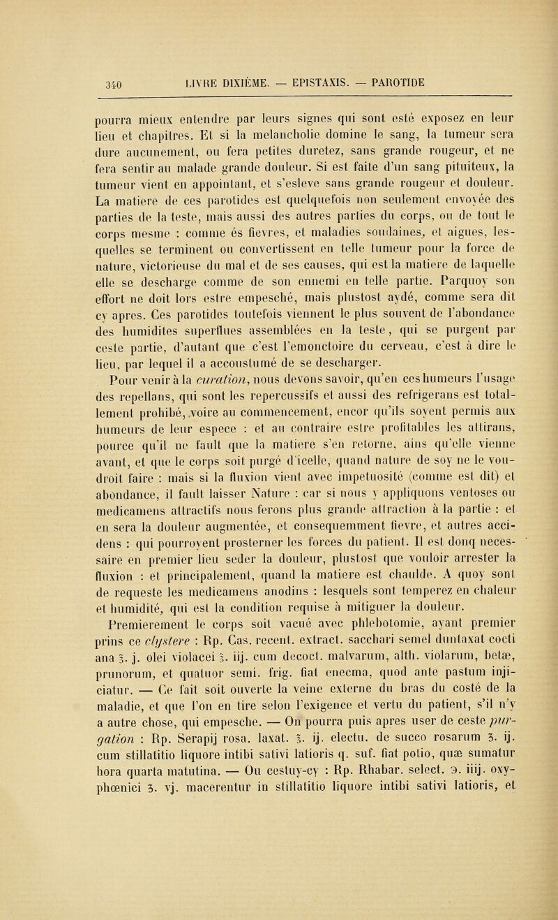 pourra mieux entendre par leurs signes qui sont esté exposez en leur lieu et chapitres. Et si la melancholie domine le sang, la tumeur sera dure aucunement, ou fera petites duretez, sans grande rougeur, et ne fera sentir au malade grande douleur. Si est faite d'un sang pituiteux, la tumeur vient en appointant, et s'esleve sans grande rougeur et douleur. La matière de ces parotides est quelquefois non seulement envoyée des parties de la teste, mais aussi des autres parties du corps, ou de tout le corps mesme : comme es fièvres, et maladies soudaines^ et aiguës, les- quelles se terminent ou convertissent en telle tumeur pour la force de nature, victorieuse du mal et de ses causes, qui est la matière de laquelle elle se descharge comme de son ennemi en telle partie. Parquoy son effort ne doit lors estre empesché, mais plustost aydé, comme sera dit cy après. Ces parotides toutefois viennent le plus souvent de l'abondance des humidités superflues assemblées en la teste, qui se purgent par ceste partie, d'autant que c'est l'emonctoire du cerveau, c'est à dire le heu, par lequel il a accoustumé de se descharger. Pour venir à la curation, nous devons savoir, qu'en ces humeurs l'usage des repellans, qui sont les repercussifs et aussi des refrigerans est total- lement prohibé, voire au commencement, encor qu'ils soyent permis aux humeurs de leur espèce : et au contraire estre profitables les attirans, pource qu'il ne fault que la matière s'en retorne, ains qu'elle vienne avant, et que le corps soit purgé d'icelle, quand nature de soy ne le vou- droit faire : mais si la fluxion vient avec impétuosité (comme est dit) et abondance, il fault laisser Nature : car si nous y appliquons ventôses ou medicamens attractifs nous ferons plus grande attraction à la partie : et en sera la douleur augmentée, et consequemment fièvre, et autres acci- dens : qui pourroyent prosterner les forces du patient. Il est donq néces- saire en premier lieu seder la douleur, plustost que vouloir arrester la fluxion : et principalement, quand la matière est chaulde. A quoy sont de requeste les medicamens anodins : lesquels sont tempérez en chaleur et humidité, qui est la condition requise à mitiguer la douleur. Premièrement le corps soit vacué avec phlebotomie, ayant premier prins ce clystere : Rp. Cas. récent, extract, sacchari semel duntaxat cocti ana g. j. olei violacei 3. iij. cum decoct. malvarum, altli. violarum, betœ, prunorum, et quatuor semi. frig. fiât enecma, quod ante pastum inji- ciatur. — Ce fait soit ouverte la veine externe du bras du costé de la maladie, et que l'on en tire selon l'exigence et vertu du patient, s'il n'y a autre chose, qui empesché. — On pourra puis après user de ceste pur- gation : Rp. Serapij rosa. laxat. §• ij. electu. de succo rosarum 3. ij. cum stillatitio liquore intibi sativi latioris q. suf. fiât potio, quse sumatur hora quarta matutina. — Ou cestuy-cy : Rp. Rhabar. sélect. 9. iiij. oxy- phœnici 3. vj. macerentur in stillatitio liquore intibi sativi latioris, et