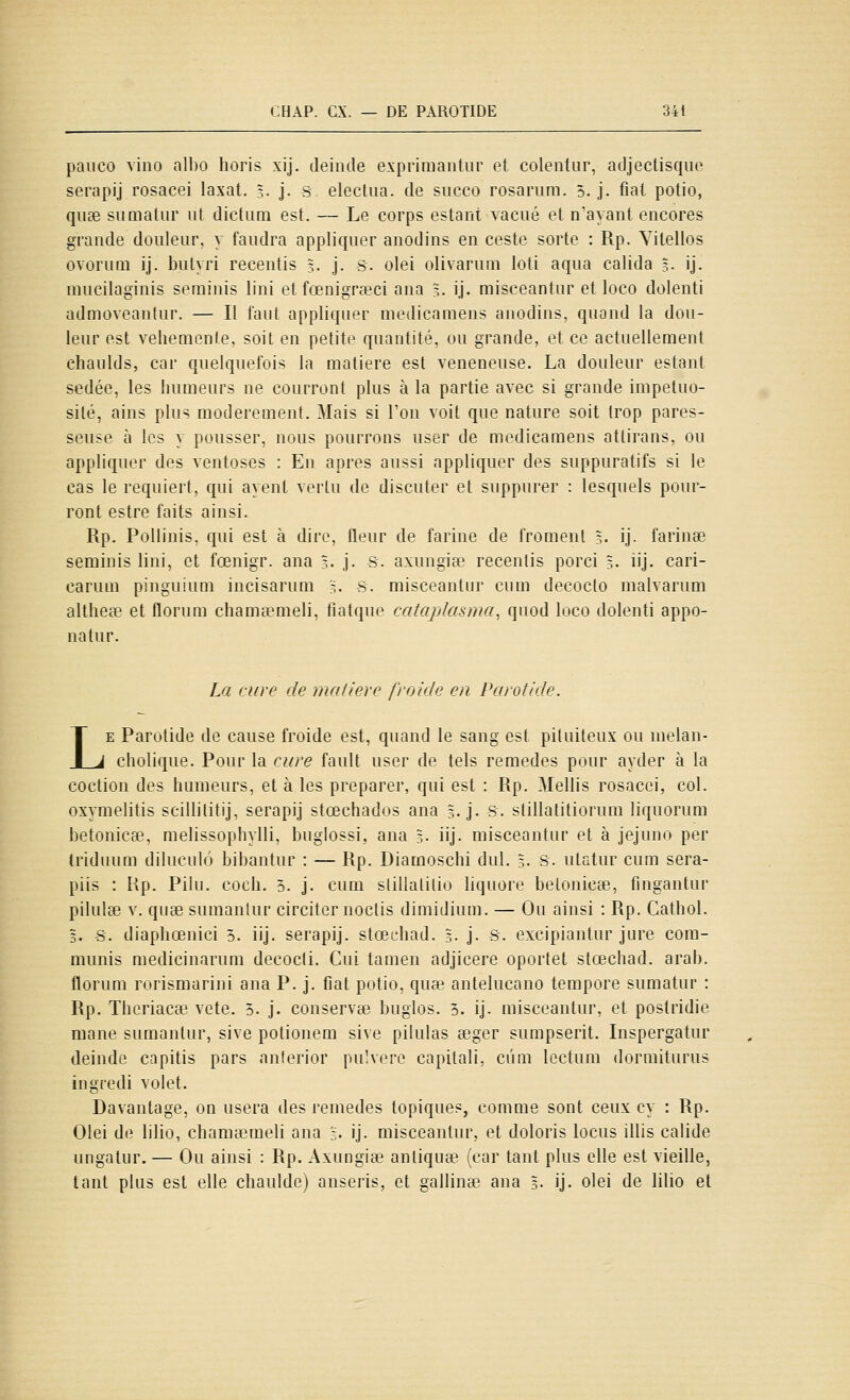 pauco vino albo horis xij. deinde exprimantur et colentur, adjeclisque serapij rosacei laxat. 3- j- S eleclua. de succo rosariim. 5. j. fiai potio, qu£e siimalur iit dictiim est. — Le corps estant vaciié et n'ayant encores grande douleur, y faudra appliquer anodins en ceste sorte : Rp. Yitellos ovoruni ij. bulyri recentis 3. j. s. olei olivaruni loti aqua ealida 3. ij. mucilagiuis seminis lini et fœnigrœci ana =. ij. miseeantur et loco dolenti admoveanlur. — Il faut appliquer medicaraens anodins, quand la dou- leur est véhémente, soit en petite quantité, ou grande, et ce actuellement chaulds, car quelquefois la matière est vénéneuse. La douleur estant sedée, les humeurs ne courront plus à la partie avec si grande impétuo- sité, ains plus modérément. Mais si l'on voit que nature soit trop pares- seuse à les y pousser, nous pourrons user de medicamens attirans, ou appliquer des ventôses : En après aussi appliquer des suppuratifs si le cas le requiert, qui ayenl vertu de discuter et suppurer : lesquels pour- ront estre faits ainsi. Rp. Pollinis, qui est à dire, fleur de farine de froment 3. ij. farinée seminis lini, et fœnigr. ana 3- j- s. axungise recentis porci 5. iij. cari- carum pinguium incisarum '3. s. miseeantur cum decocto malvarum altheœ et florum chamœmeli, fiatque cataplasma, quod loco dolenti appo- natur. La cure de mafiere froide en Parotide. LE Parotide de cause froide est, quand le sang est pituileux ou nielan- cholique. Pour la cure fault user de tels remèdes pour ayder à la coction des humeurs, et à les préparer, qui est : Rp. Mellis rosacei, col. oxymelitis scillilitij, serapij stœchados ana 3. j- S. slillatitiorum liquorum betonicEe, melissophylli, buglossi, ana 3. iij. miseeantur et à jejuno per triduum diluculô bibantur : — Rp. Diamoschi dul. 3. S. utatur cum sera- piis : Rp. Pilu. coch, 5. j. cum slilialilio liquore betonicEe, fingantur pilulse V. quœ sumanlur circiter noclis dimidium. — Ou ainsi : Rp. Cathol. 3. s. diaphœnici 5. iij. serapij. stœchad. 3- j- S- excipiantur jure cora- munis medicinarum decocli. Cui tamen adjicere oportet stœchad. arab. florum rorismarini ana P. j. fiât potio, quœ antelucano tempore sumatur : Rp. Theriacee vête. 5. j. conservée buglos. 3. ij. miseeantur, et postridie mane sumantur, sive potionem sive pilulas seger sumpserit. Inspergatur deinde capitis pars anierior pulvero capitali, cum Icctum dormiturus ingredi volet. Davantage, on usera des remèdes topiques, comme sont ceux cy : Rp. Olei de lilio, chamœmeli ana ;. ij. miseeantur, et doloris locus illis calide ungatur. — Ou ainsi : Rp. Axungia? anliquee (car tant plus elle est vieille, tant plus est elle chaulde) anseris, et gallinœ ana 3- ij. olei de lilio et