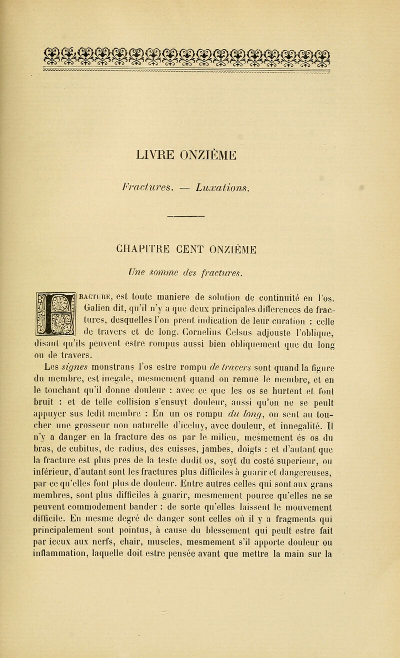 LIVRE ONZIÈME Fractures. — Luxations. CHAPITRE CENT ONZIÈME Une somme des fractures. KACTURE, est toute manière de solution de continuité en l'os. Galien dit, qu'il n'y a que deux principales différences de frac- tures, desquelles l'on prent indication de leur curation : celle de travers et de long. Cornélius Celsus adjouste l'oblique, disant qu'ils peuvent estre rompus aussi bien obliquement que du long ou de travers. Les signes monstrans l'os estre rompu de travers sont quand la figure du membre, est inégale, mesmement quand on remue le membre, et en le touchant qu'il donne douleur : avec ce que les os se hurlent et font bruit : et de telle collision s'ensuyt douleur, aussi qu'on ne se peult appuyer sus ledit membre : En un os rompu du long, on sent au tou- cher une grosseur non naturelle d'iceluy, avec douleur, et innegalité. Il n'y a danger en la fracture des os par le milieu, mesmement es os du bras, de cubitus, de radius, des cuisses, jambes, doigts : et d'autant que la fracture est plus près de la teste dudit os, soyt du costé supérieur, ou inférieur, d'autant sont les fractures plus difficiles à guarir et dangereuses, par ce qu'elles font plus de douleur. Entre autres celles qui sont aux grans membres, sont plus difficiles à guarir, mesmement pource qu'elles ne se peuvent comniodement bander : de sorte qu'elles laissent le mouvement difficile. En mesme degré de danger sont celles où il y a fragments qui principalement sont pointus, à cause du blessement qui peult estre fait par iceiix aux nerfs, chair, muscles, mesmement s'il apporte douleur ou inflammation, laquelle doit estre pensée avant que mettre la main sur la