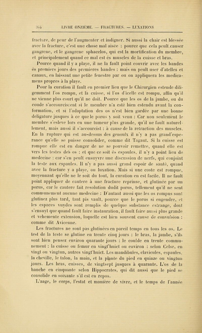 i'raetiire, do peur de ruugnienter et indigner. Si aussi la chair (!sl blessée avec la fracture, c'est une chose mal aisée : pource que cela peult.causer gangrené, et le gangrené sphacelos, qui est la mortification du membre, et principalement quand ce mal est es muscles de la cuisse et bras. Pource quand il y a playe, il ne la fault point couvrir avec les bandes es premiers jours des premières bandes : mais on peult user d'atelles et canaux, en laissant une petite fenestre par ou on appliquera les medica- mens propres à la playe. Pour la curation il fault en premier lieu que le Chirurgien estende dili- gemment l'os rompu, et la cuisse, si l'os d'icellc est rompu, affin qu'il ne vienne plus court qu'il ne doit. Pource que les os de la jambe, ou du coude s'accourciseent si le membre n'a esté bien estendu avant la con- formation, et si l'adaptation des os n'est bien gardée par une bonne deligature jusques à ce que le porus } soit venu : Car non seulement le membre s'esleve lors en une tumeur plus grande, qu'il ne fault naturel- lement, mais aussi il s'accourcist : à cause de la retraction des muscles. En la rupture qui est au-dessus des genoulx il n'y a pas grand'espe- rance qu'elle se puisse consolider, comme dit Tagaut. Si la cuisse est rompue elle est en danger de ne se pouvoir remettre, quand elle est vers les lestes des os : et que ce soit es espaules, il n'y a point lieu de médecine : car s'en peult ensuyvre une discussion de nerfs, qui conjoint la leste aux espaules. H n'y a pas aussi grand espoir de santé, quand avec la fracture y a playe, ou luxation. Mais si une coste est rompue, moyennant qu'elle ne le soit du tout, la curation en est facile. Il ne fault point appliquer de cautère à une fracture reprinse, et glulinée par un porus, car le cautère fait resolution dudit porus, tellement qu'il ne sent communément aucune médecine : D'autant aussi que les os rompus sont glutinez plus tard, tant pis vault, pource que le porus si engendre, et les espaces vuydes sont remplis de quelque substance csîrange, dont s'ensuyt que quand fault faire instauration, il fault faire aussi plus grande et véhémente extension, laquelle est bien souvent cause de convulsion : comme dit Avicenne. Les fractures ne sont pas glutinéesen pareil temps en tous les os. Le test de la teste se glutine en trente cinq jours : le bras, la jambe, s'ils sont bien pensez environ quarante jours : le coulde en trente commu- nément : la cuisse ou fémur en vingt'huict ou environ : selon Celse, en vingt ou vinglun, autres vingt'huict. Les mandibules, clavicules, espaules. la cheville, le talon, la main, et la plante du pied en quinze ou vinglun jours. Les bras, cuisses, de vinglsept jusques à quarante. L'os de la hanche en cinquante selon Hippocrates, qui dit aussi que le pied se consolide en soixante s'il est en repos. L'aage, le corps, Testât et manière de vivre, et le temps de l'année