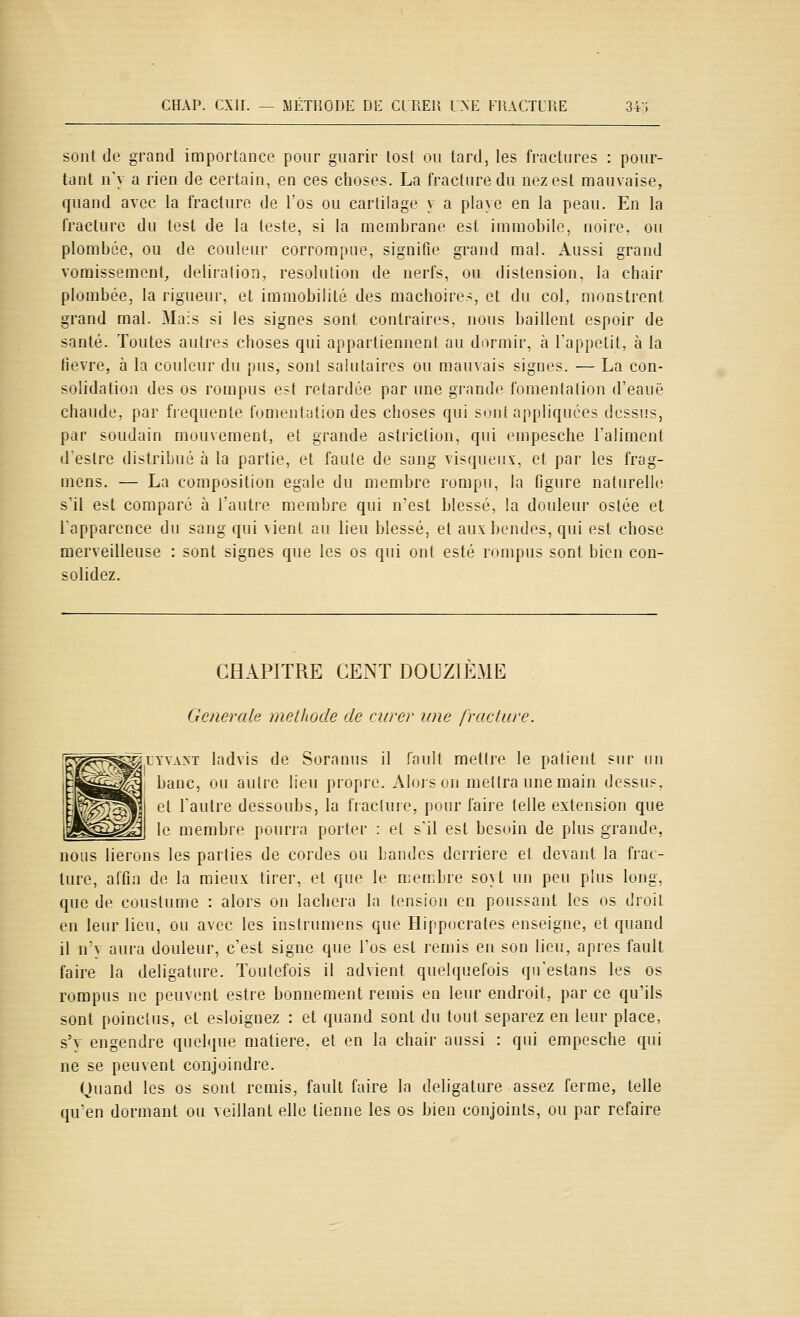 sont de grand importance pour guarir tost ou tard, les fractures : pour- tant n'y a rien de certain, en ces choses. La fracture du nez est mauvaise, quand avec la fracture de l'os ou cartilage y a pla\e en la peau. En la fracture du test de la teste, si la membrane est immobile, noire, ou plombée, ou de couleur corrompue, signifie grand mal. Aussi grand vomissement, deliration, resolution de nerfs, ou distension, la chair plombée, la rigueur, et immobilité des mâchoires, et du col, monstrent grand mal. Mais si les signes sont contraires, nous baillent espoir de santé. Toutes autres choses qui appartiennent au dormir, à Tappctit, à la lièvre, à la couleur du pus, sont salutaires ou mauvais signes. — La con- solidation des os rompus est retardée par une grande fomentation d'eauë chaude, par fréquente fumeiitution des choses qui sont appliquées dessus, par soudain mouvement, et grande astriction, qui empesche Talimcnt deslre distribué à la partie, et faute de sang visqueux, et par les frag- mens. — La composition égale du membre rompu, la figure naturelle s'il est comparé à l'autre membre qui n'est blessé, la douleur oslée et Tapparence du sang qui \ient au lieu blessé, et auxbendes, qui est chose merveilleuse : sont signes que les os qui ont esté rompus sont bien con- solidez. CHAPITRE CENT DOUZIEME Générale méthode de curer une fracture. ^LYVAM ladvis de Soranus il fault mettre le patient sur un banc, ou autre lieu propre. Alojs on mettra une main dessus, et l'autre dessoubs, la fiacture, pour faire telle extension que le membre pourra porter : et s'il est besoin de plus grande, nous lierons les parties de cordes ou bandes derrière et devant la frac- ture, affin de la mieux tirer, et que le membre soU un peu plus long, que de coustume : alors on lâchera la tension en poussant les os droit en leur lieu, ou avec les instrumens que Hippucrales enseigne, et quand il n'y aura douleur, c'est signe que l'os est remis en son lieu, après fault faire la deligature. Toutefois il advient quelquefois qu'estans les os rompus ne peuvent estre bonnement remis en leur endroit, par ce qu'ils sont poinctus, et esloignez : et quand sont du tout séparez en leur place, s'y engendre quelque matière, et en la chair aussi : qui empesche qui ne se peuvent conjoindre. Quand les os sont remis, fault faire la deligature assez ferme, telle qu'en dormant ou veillant elle tienne les os bien conjoints, ou par refaire