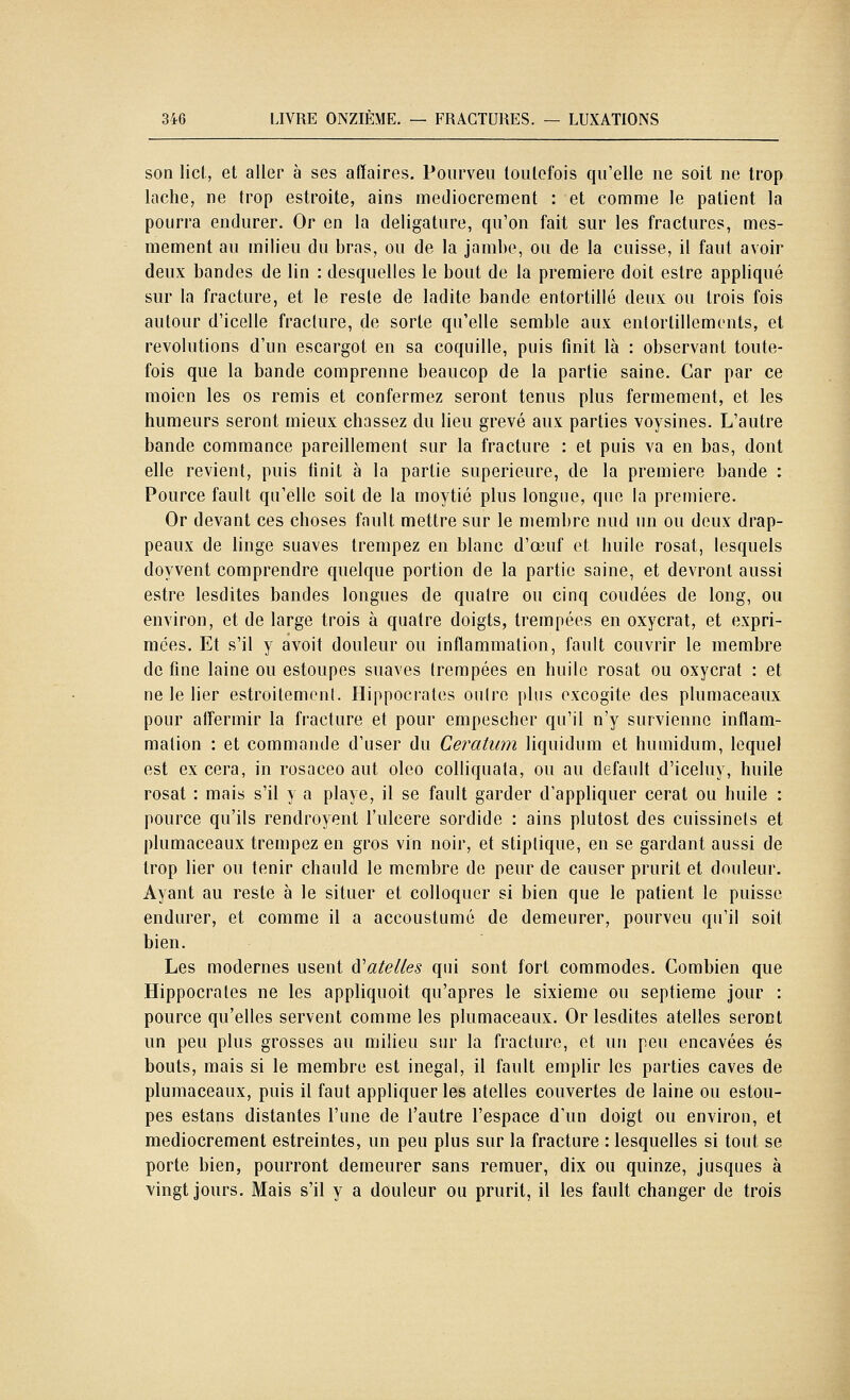 son licl, et aller à ses affaires. Pourveii loiilefois qu'elle ne soit ne trop lâche, ne trop estroite, ains médiocrement : et comme le patient la pourra endurer. Or en la deligature, qu'on fait sur les fractures, mes- mement au milieu du bras, ou de la jambe, ou de la cuisse, il faut avoir deux bandes de lin : desquelles le bout de la première doit estre appliqué sur la fracture, et le reste de ladite bande entortillé deux ou trois fois autour d'icelle fracture, de sorte qu'elle semble aux entortillements, et révolutions d'un escargot en sa coquille, puis finit là : observant toute- fois que la bande comprenne beaucop de la partie saine. Car par ce moien les os remis et conformez seront tenus plus fermement, et les humeurs seront mieux chassez du lieu grevé aux parties voysines. L'autre bande commance pareillement sur la fracture : et puis va en bas, dont elle revient, puis tinit à la partie supérieure, de la première bande : Pource fault qu'elle soit de la moytié plus longue, que la première. Or devant ces choses fault mettre sur le membre nud un ou deux drap- peaux de linge suaves trempez en blanc d'œuf et huile rosat, lesquels doyvent comprendre quelque portion de la partie saine, et devront aussi estre lesdites bandes longues de quatre ou cinq coudées de long, ou environ, et de large trois à quatre doigts, trempées en oxycrat, et expri- mées. Et s'il y avoit douleur ou inflammation, fault couvrir le membre de fine laine ou estoupes suaves trempées en huile rosat ou oxycrat : et ne le lier estroitemcnl. Hippocrates outre plus oxcogite des plumaceaux pour affermir la fracture et pour empescher qu'il n'y survienne inflam- mation : et commande d'user du Ceratum liquidum et humidum, lequel est ex cera, in rosaceo aut oleo colliquata, ou au default d'iceluy, huile rosat : mais s'il y a playe, il se fault garder d'appliquer cerat ou huile : pource qu'ils rendroyent l'ulcère sordide : ains plutost des cuissinets et plumaceaux trempez en gros vin noir, et stiptique, en se gardant aussi de trop lier ou tenir chauld le membre de peur de causer prurit et douleur. Ayant au reste à le situer et colloqucr si bien que le patient le puisse endurer, et comme il a accoustumé de demeurer, pourveu qu'il soit bien. Les modernes usent à'atelles qui sont fort commodes. Combien que Hippocrates ne les appliquoit qu'après le sixième ou septième jour : pource qu'elles servent comme les plumaceaux. Or lesdites atelles seront un peu plus grosses au milieu sur la fracture, et un peu encavées es bouts, mais si le membre est inégal, il fault emplir les parties caves de plumaceaux, puis il faut appliquer les atelles couvertes de laine ou estou- pes estans distantes l'une de l'autre l'espace d'un doigt ou environ, et médiocrement estreintes, un peu plus sur la fracture : lesquelles si tout se porte bien, pourront demeurer sans remuer, dix ou quinze, jusques à vingt jours. Mais s'il y a douleur ou prurit, il les fault changer de trois