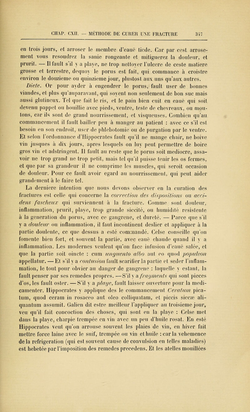 en trois jours, et arroser le membre d'eauë tiède. Car par cest arrose- ment vous résoudrez la sanie rongeante et mitiguerez la douleur, et prurit. — Ilfault s'il y a playe, ne trop nettoyer l'ulcère de ceste matière grosse et terrestre, dequoy le porus est fait, qui commance à croislre environ le douzième ou quinzième jour, plustost aux uns qu'aux autres. Diète. Or pour ayder à engendrer le porus, fault user de bonnes viandes, et plus qu'auparavant, qui soyent non seulement de bon suc mais aussi glulincux. Tel que fait le ris, et le pain bien cuit en eauë qui soit devenu pappet ou bouillie avec pieds, ventre, teste de chevreaux, ou mou- tons, car ils sont de grand nourrissement, et visqueuses. Combien qu'au commancement il fault bailler peu à manger au patient : avec ce s'il est besoin eu son endroit, user de phlebotomie ou de purgation par le ventre. Et selon l'ordonnance d'Hippocrates fault qu'il ne mange cliair, ne boive vin Jusques à dix jours, après lesquels on luy peut permettre de boire gros vin et adstringent. 11 fault au reste que le porus soit médiocre, assa- voir ne trop grand ne trop petit, mais tel qu'il puisse tenir les os fermes, et que par sa grandeur il ne comprime les muscles, qui seroit occasion de douleur. Pour ce fault avoir égard au nourrissement, qui peut aider grandement à le faire tel. La dernière intention que nous devons observer en la curation des fractures est celle qui concerne la correction des dispositions ou acci- dens fascheux qui surviennent à la fracture. Comme sont douleur,, inflammation, prurit, playe, trop grande siccité, ou humidité resistente à la génération du porus, avec ce gangrené, et dureté. — Parce que s'il y a douleur ou inflammation, il faut incontinent deslier et appliquer à la partie doulente, ce que dessus a esté commandé. Celse conseille qu'on fomente bien fort, et souvent la partie, avec eauë chaude quand il y a inflammation. Les modernes veulent qu'on face infusion d'eauë salée, et que la partie soit oincte : cum unguento alho aut eo quod populeon appellatur. — Et s'il y a contusion fault scarifier la partie et seder l'inflam- mation, le tout pour obvier au danger de gangrené : laquelle y estant, la fault penser par ses remèdes propres. —S'il y a fragments qui sont pièces d'os, les fault oster. — S'il y a playe, fault laisser ouverture pour la medi- camenler. Hippocrates y applique des le commancement Ceratum pica- tum, quod ceram in rosaceo aut oleo colliquatam, et piccis siccae ali- quantum assumit. Galien dit estre meilleur l'appliquer au troisième jour,, veu qu'il fait concoction des choses, qui sont en la playe : Celse met dans la playe, charpie trempée en vin avec un peu d'huile rosat. En esté Hippocrates veut qu'on arrouse souvent les plaies de vin, en hiver fait mettre force laine avec le suif, trempée ou vin et huile : caria véhémence delà réfrigération (qui est souvent cause de convulsion en telles maladies) est hébétée par l'imposition des remèdes precedens. Et les atelles mouillées