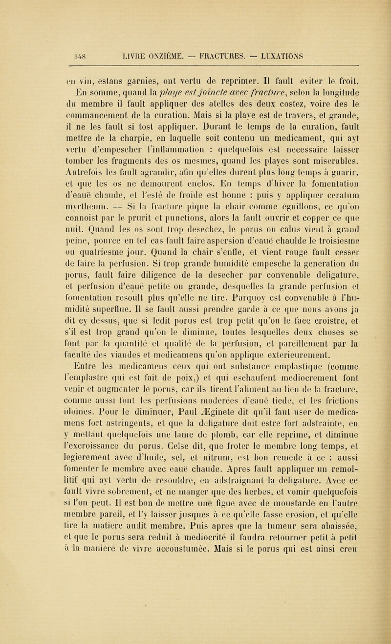 au vin, estans garnies, ont vertu de reprimer. Il fault éviter le froit. En somme, quand la piaye estjoincte avec fracture^ selon la longitude du membre il fault appliquer des atelles des deux costez, voire des le commancement de la curalion. Mais si la playe est de travers, et grande, il ne les fault si tost appliquer. Durant le temps de la curalion, fault mettre de la charpie, en laquelle soit contenu un médicament, qui ayt vertu d'empescher l'inflammation : quelquefois est nécessaire laisser tomber les fragments des os mesmes, quand les playes sont misérables. Autrefois les fault agrandir, afin qu'elles durent plus long temps à guarir, €t que les os ne demourent enclos. En temps d'hiver la fomentation d'eauë chaude, et l'esté de froide est bonne : puis y appliquer ceratum myrtheum. — Si la fracture pique la chair comme eguillons, ce qu'on connoist par le prurit et punctions, alors la fault ouvrir et copper ce que nuit. Quand les os sont trop desechcz, le porus ou calus vient à grand peine, pource en tel cas fault faire aspersion d'eauë chaulde le troisiesme ou qualriesme jour. Quand la chair s'enfle, et vient rouge fault cesser de faire la perfusion. Si trop grande humidité empesche la génération du porus, fault faire diligence de la desecher par convenable deligature, et perfusion d'eauë petite ou grande, desquelles la grande perfusion et fomentation resoult plus qu'elle ne tire. Parquoy est convenable à l'hu- midité superflue. 11 se fault aussi prendre garde à ce que nous avons ja dit cy dessus, que si ledit porus est trop petit qu'on le face croistre, et s'il est trop grand qu'on le diminue, toutes lesquelles deux choses se font par la quantité et qualité de la perfusion, et pareillement par la faculté des viandes et medicamens qu'on applique extérieurement. Entre les medicamens ceux qui ont substance emplastique (comme l'emplaslre qui est fait de poix,) et qui eschaufent médiocrement font venir et augmenter le poius, car ils tirent l'aliment au lieu de la fracture, comme aussi font les perfusions modérées d'eauë tiède, et les frictions idoines. Pour le diminuer, Paul /Eginete dit qu'il faut user de medica- mens fort astringents, et que la deligature doit estre fort adstrainte, en y mettant quelquefois une lame de plomb, car elle reprime, et diminue l'excroissance du porus. Celse dit, que fréter le membre long temps, et legierement avec d'huile, sel, et nitrum, est bon remède à ce : aussi fomenter le membre avec eauë chaude. Apres fault appliquer un remol- iitif qui ayt vertu de resouldre, en adstraignant la deligature. Avec ce fault vivre sobrement, et ne manger que des herbes, et vomir quelquefois si l'on peut. Il est bon de mettre une figue avec de moustarde en l'autre membre pareil, et l'y laisser jusques à ce qu'elle fasse érosion, et qu'elle tire la matière audit membre. Puis après que la tumeur sera abaissée, et que le porus sera réduit à médiocrité il faudra retourner petit à petit à la manière de vivre accoustumée. Mais si le porus qui est ainsi creu