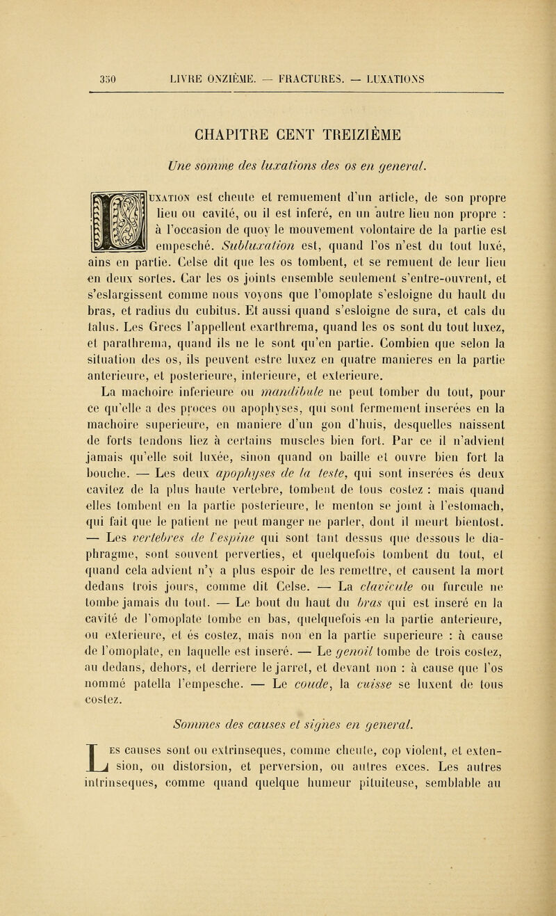 CHAPITRE CENT TREIZIÈME Une somme des luxations des os en gênerai. usATiON est cheiUe et remuement cFiin arliele, de son propre lieu ou cavité, ou il est inféré, en un autre lieu non propre : à l'occasion de quoy le mouvement volontaire de la partie est empesclié. Suhluxation est, quand l'os n'est du tout luxé, ains en partie. Gelse dit que les os tombent, et se remuent de leur lieu en deux sortes. Car les os joints ensemble seulement s'entre-ouvrent, et s'eslargissent comme nous voyons que l'omoplate s'esloigne du hault du bras, et radius du cubitus. Et aussi quand s'esloigne de sura, et cals du talus. Les Grecs l'appellent exarthrema, quand les os sont du tout luxez, et paralhrema, quand ils ne le sont qu'en partie. Combien que selon la situation des os, ils peuvent estre luxez en quatre manières en la partie antérieure, et postérieure, intérieure, et extérieure. La mâchoire inférieure ou mandibule ne peut tomber du tout, pour ce qu'elle a des procès ou apophyses, qui sont fermement insérées en la mâchoire supérieure, en manière d'un gon d'huis, desquelles naissent de forts tendons liez à certains muscles bien fort. Par ce il n'advient jamais qu'elle soit luxée, sinon quand on baille et ouvre bien fort la bouche. — Les deux apophyses de la teste, qui sont insérées es deux cavitez de la plus haute vertèbre, tombent de tous costez : mais quand elles tombent en la partie postérieure, le menton se jomt à l'eslomach, qui fait que le patient ne peut manger ne parler, dont il nieuit bientost. — Les vertèbres de lespine qui sont tant dessus que dessous le dia- phragme, sont souvent perverties, et quelquefois tombent du tout, et quand cela advient n'y a plus espoir de les remettre, et causent la mort dedans trois jours, comme dit Colse. — La clavicule ou furcule ne tombe jamais du tout. — Le bout du haut du bras qui est inséré en la cavité de l'omoplate tombe en bas, quelquefois en la partie antérieure, ou extérieure, et es costez, mais non en la partie supérieure : à cause de l'omoplate, en laquelle est inséré. — Le genoil tombe de trois costez, au dedans, dehors, et derrière le jarret, et devant non : à cause que l'os nommé patella l'empesche. — Le coude., la cuisse se luxent de tous costez. Sommes des causes et signes en gênerai. LES causes sont ou extrinsèques, comme cheu(e, cop violent, et exten- sion, ou distorsion, et perversion, ou autres excès. Les autres intrinsèques, comme quand quelque humeur pituiteuse, semblable au