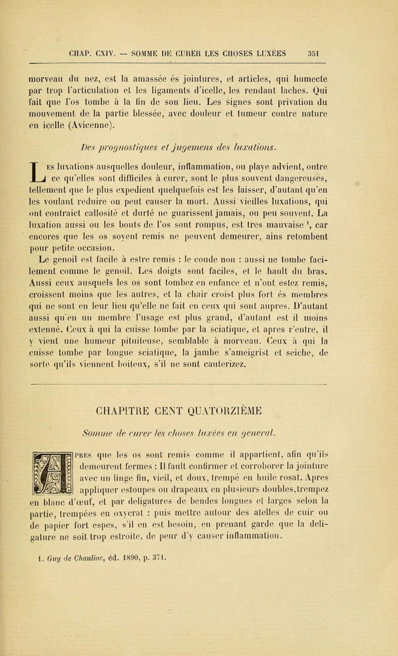 morveaii du nez, est la amassée es jointures, et articles, qui liumecte par trop Tarticulatiou et les ligaments d'icelle, les rendant lâches. Qui fait que Tos tombe à la fin de son lieu. Les signes sont privation du mouvement de la partie blessée, avec douleur et tumeur contre nature en icelle (Avicenne). Des prognostiques et jugemens des luxations. LES luxations ausquelles douleur, inflammation, ou playe advient, outre ce qu'elles sont difficiles à curer, sont le plus souvent dangereuses, tellement que le plus expédient quelquefois est les laisser, d'autant qu'en les voulant réduire on peut causer la mort. Aussi vieilles luxations, qui ont contraict callosité et durté ne guarissent jamais, ou peu souvent. La luxation aussi ou les bouts de l'os sont rompus, est très mauvaise *, car encores que les os soyent remis ne peuvent demeurer, ains retombent pour petite occasion. Le genoil est facile à estre remis : le coude non : aussi ne tombe faci- lement comme le genoil. Les doigts sont faciles, et le hault du bras. Aussi ceux ausquels les os sont tombez en enfance et n'ont estez remis, croissent moins que les autres, et la chair croist plus fort es membres qui ne sont en leur lieu qu'elle ne fait en ceux qui sont auprès. D'autant aussi qu'en un membre l'usage est plus grand, d'autant est il moins exténué. Ceux à qui la cuisse tombe par la sciatique, et après r'entre, il y vient une humeur pituiteuse, semblable à morveau. Ceux à qui la cuisse tombe par longue scialique, la jambe s'ameigrist et seiche, de sorte qu'ils viennent boiteux, s'il ne sont cauterizez. CHAPITRE CENT QUATORZIEME Somme de curer les choses luxées en gênerai. PRES que les os sont remis comme il appartient, afin qu'ils demeurent fermes : Il fault confirmer et corroborer la jointure avec un linge fin, vieil, et doux, trempé en huile rosat. Apres appliquer estoupes ou drapeaux en plusieurs doubles,trempez en blanc d'œuf, et par deligatures de bendes longues et larges selon la partie, trempées en oxycrat : puis mettre autour des atelles de cuir ou de papier fort espes, s'il en est besoin, en prenant garde que la deli- gature ne soit trop estroite, de peur d'y causer inflammation. 1. Guy de Chauliac, éd. 1890, p. 371.