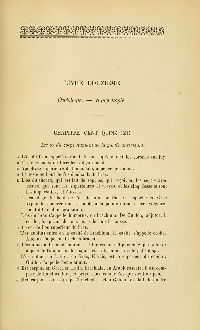 f^f\ Jpi^ é ^f)i f^f\ f^f\ f^J^ i^Pl y^i<^ /^i^ Û^l^ /^]'5\ /î>i5^ /^&\ /SiGï /«)iG\ /t)iG\ /5lC5N jcf^ k!f>4 jC|^ kil^ ^cfe< ^^^ LIVRE DOUZIÈME Ostéologie. — Squelettopie. CHAPITRE CENT QUINZIÈME Les os du corps humain de la partie antérieure. A L'os du front appelé coronal, à cause qu'ont met les corones sur luy. B Les clavicules ou furcules vulgairement. c Apophyse supérieure de l'omoplate, appellée acromion. D La teste ou bout de l'os d'enhault du bras. E L'os du thorax, qui est fait de sept os, qui reçoivent les sept vrayes costes, qui sont les supérieures et vrayes, et les cinq dessous sont les imparfaites, et fausses. F La cartilage du bout de l'os sternum ou thorax, s'appelle en Grec xyphoides, pource que resemble à la pointe d'une espée, vulgaire- ment dit, mâlum granatum. G L'os du bras s'appelle humérus, ou brachium. De Guidon, adjutor, il est le plus grand de tous les os hormis la cuisse. H Le col de l'os supérieur du bras. I L'os cubitus entre en la cavité de brachium, la cavité s'appelle orbite. Aucuns l'appelent trochlea brachij. K L'os ulna, autrement cubitus, est l'inférieur : et plus long que radius : appelé de Guidon focile majus, et se termine près le petit doigt. L L'os radius, en Latin : en Grec, Kercis, est le supérieur du coude : Guidon l'appelle focile minus. N Est carpus, en Grec, en Latin, brachiale, en Arabit rasceta. Il est com- posé de huict os durs, et petis, sans conter l'os qui vient au pouce. 0 Métacarpien, en Latin postbrachiale, selon Galien, est fait de quatre