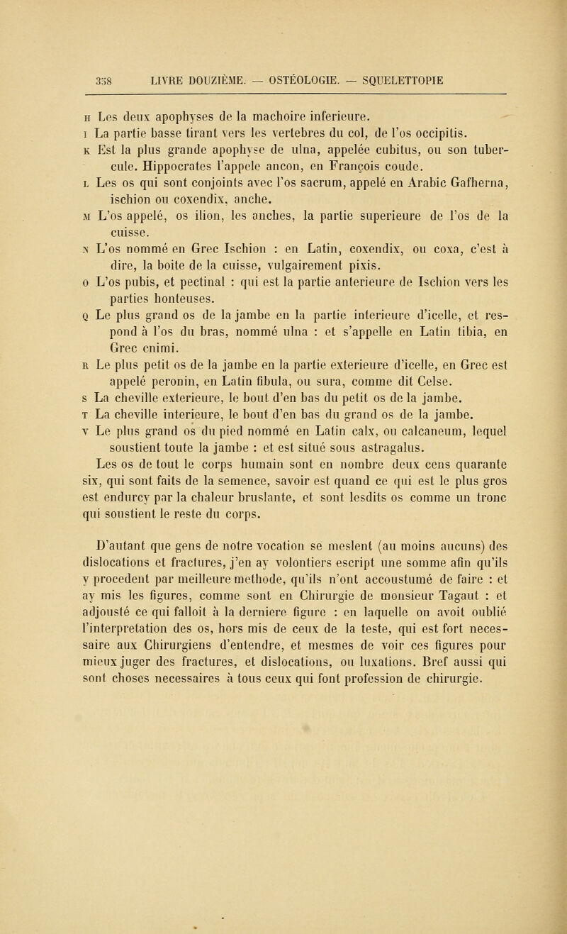 H Les deux apophyses de la mâchoire inférieure. I La partie basse tirant vers les vertèbres du col, de l'os occipitis. K Est la plus grande apophyse de ulna, appelée cubitus, ou son tuber- cule. Hippocrates l'appelé ancon, en François coude. L Les os qui sont conjoints avec l'os sacrum, appelé en Arabie Gafherna, ischion ou coxendix, anche. M L'os appelé, os ilion, les anches, la partie supérieure de l'os de la cuisse. N L'os nommé en Grec Ischion : en Latin, coxendix, ou coxa, c'est à dire, la boite de la cuisse, vulgairement pixis. 0 L'os pubis, et pectinal : qui est la partie antérieure de Ischion vers les parties honteuses. Q Le plus grand os de la jambe en la partie intérieure d'icelle, et res- pond à l'os du bras, nommé ulna : et s'appelle en Latin tibia, en Grec cnimi. R Le plus petit os de la jambe en la partie extérieure d'icelle, en Grec est appelé peronin, en Latin fibula, ou sura, comme dit Celse. s La cheville extérieure, le bout d'en bas du petit os de la jambe. T La cheville intérieure, le bout d'en bas du grand os de la jambe. V Le plus grand os du pied nommé en Latin calx, ou calcaneum, lequel soustient toute la jambe : et est situé sous astragalus. Les os de tout le corps humain sont en nombre deux cens quarante six, qui sont faits de la semence, savoir est quand ce qui est le plus gros est endurcy par la chaleur bruslante, et sont lesdits os comme un tronc qui soustient le reste du corps. D'autant que gens de notre vocation se meslent (au moins aucuns) des dislocations et fractures, j'en ay volontiers escript une somme afin qu'ils y procèdent par meilleure méthode, qu'ils n'ont accoustumé de faire : et ay mis les figures, comme sont en Chirurgie de monsieur Tagaut : et adjousté ce qui falloit à la dernière figure : en laquelle on avoit oublié l'interprétation des os, hors mis de ceux de la teste, qui est fort néces- saire aux Chirurgiens d'entendre, et mesmes de voir ces figures pour mieux juger des fractures, et dislocations, ou luxations. Bref aussi qui sont choses nécessaires à tous ceux qui font profession de chirurgie.