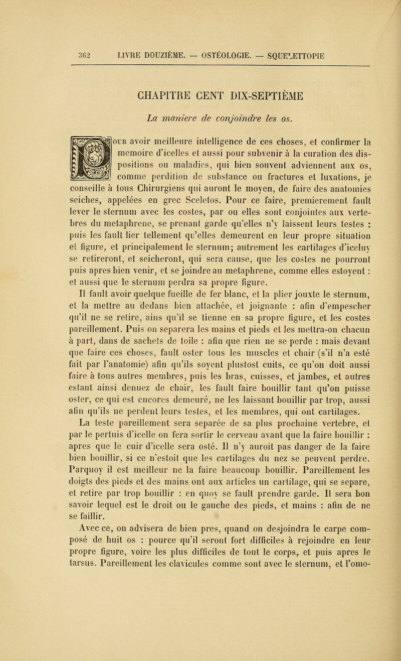 CHAPITRE CENT DIX-SEPTIÈME La manière de conjoindre les os. ouR avoir meilleure intelligence de ces choses, et confirmer la mémoire d'icelles et aussi pour subvenir à la curation des dis- positions ou maladies, qui bien souvent adviennent aux os, comme perdition de substance ou fractures et luxations, je conseille à tous Chirurgiens qui auront le moyen, de faire des anatomies seiches, appelées en grec Sceletos. Pour ce faire, premièrement fault lever le sternum avec les costes, par ou elles sont conjointes aux vertè- bres du metaphrene, se prenant garde qu'elles n'y laissent leurs testes : puis les fault her tellement qu'elles demeurent en leur propre situation et figure, et principalement le sternum; autrement les cartilages d'iceluy se retireront, et seicheront, qui sera cause, que les costes ne pourront puis après bien venir, et se joindre au metaphrene, comme elles estoyent : et aussi que le sternum perdra sa propre figure. Il fault avoir quelque fueille de fer blanc, et la plier jouxte le sternum, et la mettre au dedans bien attachée, et joignante : afin d'empescher qu'il ne se retire, ains qu'il se tienne en sa propre figure, et les costes pareillement. Puis on séparera les mains et pieds et les mettra-on chacun à part, dans de sachets de toile : afin que rien ne se perde : mais devant que faire ces choses, fault oster tous les muscles et chair (s'il n'a esté fait par Fanatomie) afin qu'ils soyent plustost cuits, ce qu'on doit aussi faire à tous autres membres, puis les bras, cuisses, et jambes, et autres estant ainsi denuez de chair, les fault faire bouillir tant qu'on puisse oster, ce qui est encorcs demeuré, ne les laissant bouillir par trop, aussi afin qu'ils ne perdent leurs testes, et les membres, qui ont cartilages. La teste pareillement sera séparée de sa plus prochaine vertèbre, et par le pertuis d'icelle on fera sortir le cerveau avant que la faire bouillir : après que le cuir d'icelle sera osté. Il n'y auroit pas danger de la faire bien bouillir, si ce n'estoit que les cartilages du nez se peuvent perdre. Parquoy il est meilleur ne la faire beaucoup bouillir. Pareillement les doigts des pieds et des mains ont aux articles un caitilage, qui se sépare, et retire par trop bouillir : en quoy se fault prendre garde. Il sera bon savoir lequel est le droit ou le gauche des pieds, et mains : afin de ne se faillir. Avec ce, on advisera de bien près, quand on desjoindra le carpe com- posé de huit os : pource qu'il seront fort difficiles à rejoindre en leur propre figure, voire les plus difficiles de tout le corps, et puis après le tarsus. Pareillement les clavicules comme sont avec le sternum, et l'omo-